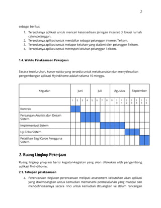 2 
 
sebagai berikut: 
1. Tersedianya aplikasi untuk mencari ketersediaan jaringan internet di lokasi rumah                   
calon pelanggan. 
2. Tersedianya aplikasi untuk mendaftar sebagai pelanggan internet Telkom. 
3. Tersedianya aplikasi untuk melapor keluhan yang dialami oleh pelanggan Telkom. 
4. Tersedianya aplikasi untuk merespon keluhan pelanggan Telkom. 
 
1.4. Waktu Pelaksanaan Pekerjaan 
 
Secara keseluruhan, kurun waktu yang tersedia untuk melaksanakan dan menyelesaikan 
pengembangan aplikasi MyIndihome adalah selama 16 minggu. 
 
 
Kegiatan 
 
Juni 
 
Juli 
 
Agustus 
 
 
September 
  1  2  3  4  5  6  7  8  9  1
0 
1
1 
1
2 
1
3 
1
4 
1
5 
1
6 
Kontrak                                 
Percangan Analisis dan Desain 
Sistem 
                               
Implementasi Sistem                                 
Uji Coba Sistem                                 
Pelatihan Bagi Calon Pengguna 
Sistem 
                               
2. Ruang Lingkup Pekerjaan 
Ruang lingkup program berisi kegiatan-kegiatan yang akan dilakukan oleh pengembang                   
aplikasi MyIndihome:  
2.1. Tahapan pelaksanaan 
a. Perencanaan Kegiatan perencanaan meliputi assessment kebutuhan akan aplikasi               
yang dikembangkan untuk kemudian memahami permasalahan yang muncul dan                 
mendefinisikannya secara rinci untuk kemudian dituangkan ke dalam rancangan                 
 
 