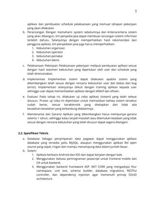 3 
 
aplikasi dan pembuatan schedule pelaksanaan yang memuat tahapan pekerjaan                 
yang akan dilakukan.  
b. Perancangan Dengan memahami system sebelumnya dan kriteria-kriteria sistem               
yang akan dibangun, tim penyedia jasa dapat membuat rancangan sistem informasi                     
terlebih dahulu. Selanjutnya dengan memperhatikan hasil rekomendasi dari               
pengguna aplikasi, tim penyediaan jasa juga harus memperhatikan:  
1. Kebutuhan organisasi  
2. Kebutuhan operator 
3. Kebutuhan pemakai  
4. Kebutuhan teknis 
c. Pelaksanaan Pekerjaan Pelaksanaan pekerjaan meliputi pembuatan aplikasi sesuai               
dengan hasil asesmen kebutuhan yang diperlukan oleh user dan schedule yang                     
telah direncanakan.  
d. Implementasi Implementasi sistem dapat dilakukan apabila sistem yang               
dikembangkan telah sesuai dengan rencana kebutuhan user dan bebas dari bug                     
(error). Implementasi selanjutnya diikuti dengan training aplikasi kepada user                 
sehingga user dapat memanfaatkan aplikasi dengan efektif dan efisien.  
e. Evaluasi Pada tahap ini, dilakukan uji coba aplikasi (sistem) yang telah selesai                       
disusun. Proses uji coba ini diperlukan untuk memastikan bahwa sistem tersebut                     
sudah benar, sesuai karakteristik yang ditetapkan dan tidak ada                 
kesalahan-kesalahan yang terkandung didalamnya.  
f. Maintenance dan Garansi Aplikasi yang dikembangkan harus mempunyai garansi                 
selama 1 tahun, sehingga kalau terjadi masalah atau ditemukan keadaan yang tidak                       
sesuai dengan rencana kebutuhan yang telah disusun dapat segera ditangani. 
 
2.2. Spesifikasi Teknis 
a. Database Sebagai penyimpanan data pegawai dapat menggunakan aplikasi               
database yang tersedia yaitu MySQL, ataupun menggunakan aplikasi Rel open                   
source yang cepat, ringan dan mampu menampung data dalam jumlah besar.  
b. Sistem: 
1. Aplikasi berbasis Android dan IOS dan dapat berjalan dengan baik.  
2. Menggunakan bahasa pemrograman Javascript untuk frontend mobile dan               
C# untuk backend. 
3. Menggunakan backend framework ASP .NET CORE yang mengadopsi fitur                 
namespace, unit test, schema builder, database migrations, RESTful               
controller, dan dependency injection agar memenuhi prinsip SOLID               
architecture.  
 
 