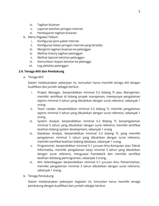 5 
 
iv. Tagihan bulanan 
v. Laporan keluhan jaringan internet  
vi. Pembayaran tagihan bulanan 
b. Menu Pegawai Telkom 
i. Konfigurasi jenis paket internet 
ii. Konfigurasi lokasi jaringan internet yang tersedia 
iii. Mengirim tagihan bulanan ke pelanggan 
iv. Melihat history tagihan pelanggan 
v. Melihat laporan keluhan pelanggan 
vi. Komunikasi respon keluhan ke pelangga 
vii. Log aktivitas pelanggan 
2.4. Tenaga Ahli dan Pendukung 
a. Tenaga Ahli  
Dalam melaksanakan pekerjaan ini, konsultan harus memiliki tenaga ahli dengan                   
kualifikasi dan jumlah sebagai berikut:  
i. Project Manager, berpendidikan minimal S-2 bidang TI atau Manajemen,                 
memiliki sertifikasi di bidang proyek manajemen, mempunyai pengalaman               
sejenis minimal 5 tahun yang dibuktikan dengan surat referensi, sebanyak 1                     
orang.  
ii. Team Leader, berpendidikan minimal S-2 bidang TI, memiliki pengalaman                 
sejenis minimal 5 tahun yang dibuktikan dengan surat referensi, sebanyak 1                     
orang.  
iii. System Analyst, berpendidikan minimal S-2 Bidang TI, berpengalaman               
minimal 5 tahun yang dibuktikan dengan surat referensi, memiliki sertifikat                   
keahlian bidang system development, sebanyak 1 orang  
iv. Database Analyst, berpendidikan minimal S-2 bidang TI, yang memiliki                 
pengalaman minimal 5 tahun yang dibuktikan dengan surat referensi,                 
memiliki sertifikat keahlian bidang database, sebanyak 1 orang.  
v. Programmer, berpendidikan minimal S-1 jurusan Ilmu Komputer atau Teknik                 
Informatika, memiliki pengalaman kerja minimal 5 tahun yang dibuktikan                 
dengan surat referensi, menguasai framework dan memiliki sertifikat               
keahlian dibidang pemrograman, sebanyak 5 orang.  
vi. Ahli Kelembagaan berpendidikan minimal S-1 jurusan Ilmu Pemerintahan,               
memiliki pengalaman minimal 3 tahun dibuktikan dengan surat referensi,                 
sebanyak 1 orang. 
b. Tenaga Pendukung  
Dalam melaksanakan pekerjaan kegiatan ini, konsultan harus memiliki tenaga                 
pendukung dengan kualifikasi dan jumlah sebagai berikut: 
 
 