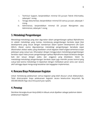 6 
 
i. Technical Support, berpendidikan minimal D3 jurusan Teknik Informatika,               
sebanyak 1 orang.  
ii. Tenaga dokumentasi, berpendidikan minimal D3 semua jurusan, sebanyak 1                 
orang.  
iii. Administrasi, berpendidikan minimal D3 Jurusan Manajemen atau             
Administrasi, sebanyak 1 orang 
3. Metodologi Pengembangan 
Metodologi-metodologi yang akan digunakan dalam pengembangan aplikasi MyIndihome               
ini adalah metodologi yang mampu mendukung pengembangan berskala cepat (fast                   
development) yang sesuai dengan standarisasi dalam System Development Life Cycle                   
(SDLC). Alasan utama digunakannya metodologi pengembangan bersekala cepat               
dikarenakan alokasi waktu yang disediakan untuk kegiatan relatif singkat sementara scope                     
pekerjaan yang cukup luas. Diharapkan dengan menggunakan metodologi pengembangan                 
berskala cepat maka proses pengembangan aplikasi MyIndihome dapat terlaksana dengan                   
baik dan sesuai dengan waktu dan anggaran yang disediakan. Selain itu                     
metodologi-metodologi pengembangan berskala cepat juga memiliki proses kontrol yang                 
cukup baik karena metodologi ini dijalankan dengan melibatkan peran serta user secara                       
aktif sehingga dapat mengurangi kesalahan dan kegagalan implementasi. 
4. Rencana Biaya Pelaksanaan Kegiatan 
Untuk mendukung pelaksanaan semua kegiatan yang telah disusun untuk dilaksanakan.                   
Telah direncanakan biaya pelaksanaan kegiatan secara keseluruhan berjumlah, Rp                 
350.000.000,00 (Tiga ratus lima puluh juta rupiah). 
4. Penutup 
Demikian Kerangka Acuan Kerja (KAK) ini dibuat untuk dijadikan sebagai pedoman dalam 
pelaksanaan kegiatan 
 
 
 
 