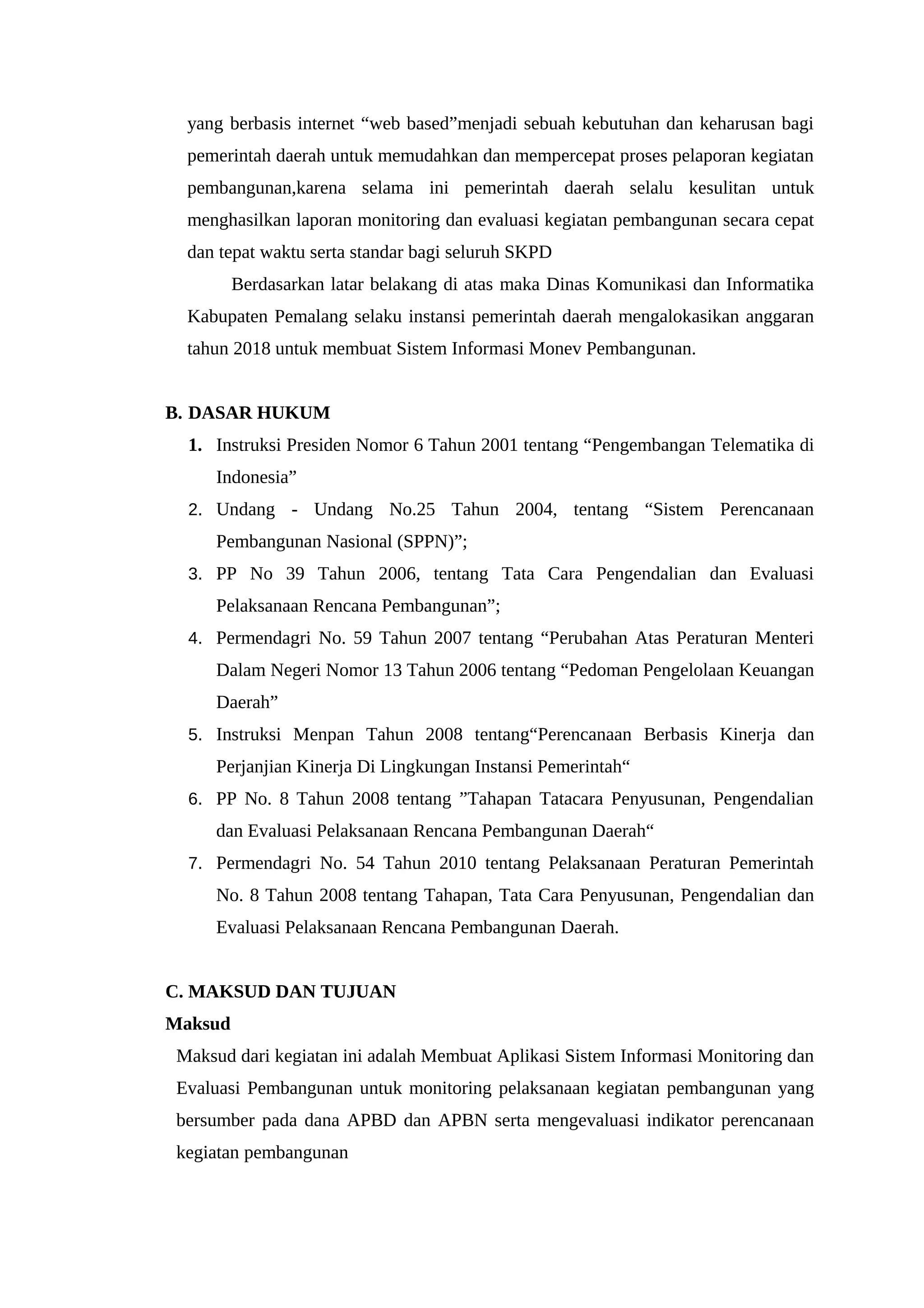 yang berbasis internet “web based”menjadi sebuah kebutuhan dan keharusan bagi
pemerintah daerah untuk memudahkan dan mempercepat proses pelaporan kegiatan
pembangunan,karena selama ini pemerintah daerah selalu kesulitan untuk
menghasilkan laporan monitoring dan evaluasi kegiatan pembangunan secara cepat
dan tepat waktu serta standar bagi seluruh SKPD
Berdasarkan latar belakang di atas maka Dinas Komunikasi dan Informatika
Kabupaten Pemalang selaku instansi pemerintah daerah mengalokasikan anggaran
tahun 2018 untuk membuat Sistem Informasi Monev Pembangunan.
B. DASAR HUKUM
1. Instruksi Presiden Nomor 6 Tahun 2001 tentang “Pengembangan Telematika di
Indonesia”
2. Undang - Undang No.25 Tahun 2004, tentang “Sistem Perencanaan
Pembangunan Nasional (SPPN)”;
3. PP No 39 Tahun 2006, tentang Tata Cara Pengendalian dan Evaluasi
Pelaksanaan Rencana Pembangunan”;
4. Permendagri No. 59 Tahun 2007 tentang “Perubahan Atas Peraturan Menteri
Dalam Negeri Nomor 13 Tahun 2006 tentang “Pedoman Pengelolaan Keuangan
Daerah”
5. Instruksi Menpan Tahun 2008 tentang“Perencanaan Berbasis Kinerja dan
Perjanjian Kinerja Di Lingkungan Instansi Pemerintah“
6. PP No. 8 Tahun 2008 tentang ”Tahapan Tatacara Penyusunan, Pengendalian
dan Evaluasi Pelaksanaan Rencana Pembangunan Daerah“
7. Permendagri No. 54 Tahun 2010 tentang Pelaksanaan Peraturan Pemerintah
No. 8 Tahun 2008 tentang Tahapan, Tata Cara Penyusunan, Pengendalian dan
Evaluasi Pelaksanaan Rencana Pembangunan Daerah.
C. MAKSUD DAN TUJUAN
Maksud
Maksud dari kegiatan ini adalah Membuat Aplikasi Sistem Informasi Monitoring dan
Evaluasi Pembangunan untuk monitoring pelaksanaan kegiatan pembangunan yang
bersumber pada dana APBD dan APBN serta mengevaluasi indikator perencanaan
kegiatan pembangunan
 