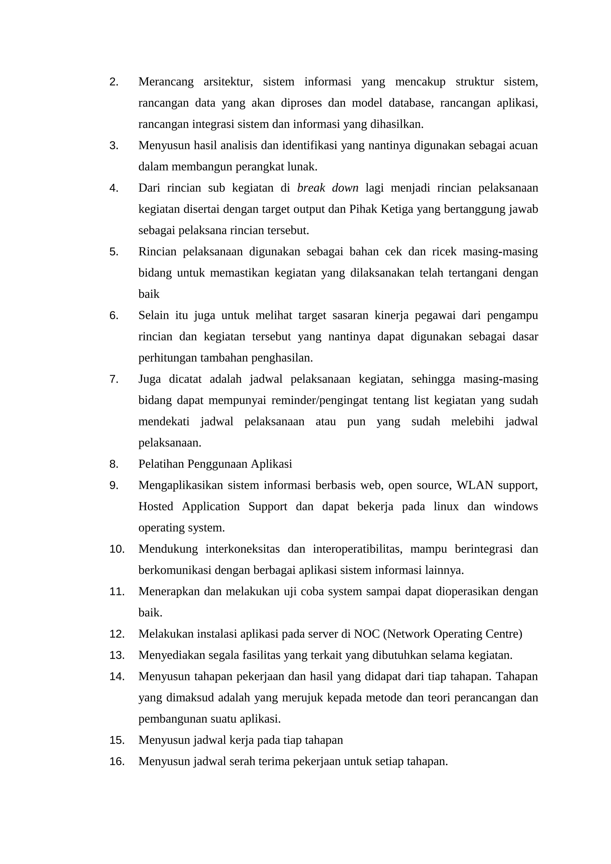 2. Merancang arsitektur, sistem informasi yang mencakup struktur sistem,
rancangan data yang akan diproses dan model database, rancangan aplikasi,
rancangan integrasi sistem dan informasi yang dihasilkan.
3. Menyusun hasil analisis dan identifikasi yang nantinya digunakan sebagai acuan
dalam membangun perangkat lunak.
4. Dari rincian sub kegiatan di break down lagi menjadi rincian pelaksanaan
kegiatan disertai dengan target output dan Pihak Ketiga yang bertanggung jawab
sebagai pelaksana rincian tersebut.
5. Rincian pelaksanaan digunakan sebagai bahan cek dan ricek masing-masing
bidang untuk memastikan kegiatan yang dilaksanakan telah tertangani dengan
baik
6. Selain itu juga untuk melihat target sasaran kinerja pegawai dari pengampu
rincian dan kegiatan tersebut yang nantinya dapat digunakan sebagai dasar
perhitungan tambahan penghasilan.
7. Juga dicatat adalah jadwal pelaksanaan kegiatan, sehingga masing-masing
bidang dapat mempunyai reminder/pengingat tentang list kegiatan yang sudah
mendekati jadwal pelaksanaan atau pun yang sudah melebihi jadwal
pelaksanaan.
8. Pelatihan Penggunaan Aplikasi
9. Mengaplikasikan sistem informasi berbasis web, open source, WLAN support,
Hosted Application Support dan dapat bekerja pada linux dan windows
operating system.
10. Mendukung interkoneksitas dan interoperatibilitas, mampu berintegrasi dan
berkomunikasi dengan berbagai aplikasi sistem informasi lainnya.
11. Menerapkan dan melakukan uji coba system sampai dapat dioperasikan dengan
baik.
12. Melakukan instalasi aplikasi pada server di NOC (Network Operating Centre)
13. Menyediakan segala fasilitas yang terkait yang dibutuhkan selama kegiatan.
14. Menyusun tahapan pekerjaan dan hasil yang didapat dari tiap tahapan. Tahapan
yang dimaksud adalah yang merujuk kepada metode dan teori perancangan dan
pembangunan suatu aplikasi.
15. Menyusun jadwal kerja pada tiap tahapan
16. Menyusun jadwal serah terima pekerjaan untuk setiap tahapan.
 
