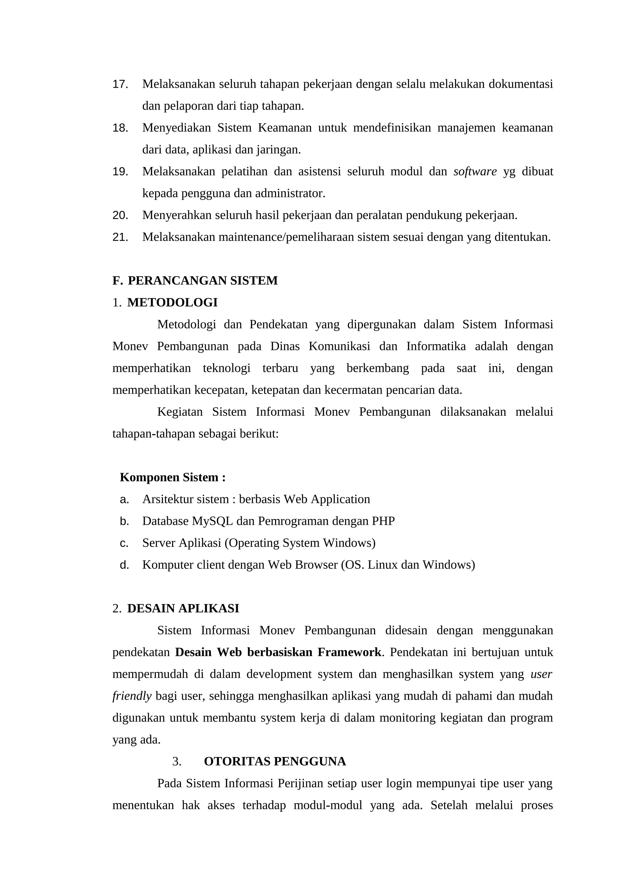 17. Melaksanakan seluruh tahapan pekerjaan dengan selalu melakukan dokumentasi
dan pelaporan dari tiap tahapan.
18. Menyediakan Sistem Keamanan untuk mendefinisikan manajemen keamanan
dari data, aplikasi dan jaringan.
19. Melaksanakan pelatihan dan asistensi seluruh modul dan software yg dibuat
kepada pengguna dan administrator.
20. Menyerahkan seluruh hasil pekerjaan dan peralatan pendukung pekerjaan.
21. Melaksanakan maintenance/pemeliharaan sistem sesuai dengan yang ditentukan.
F. PERANCANGAN SISTEM
1. METODOLOGI
Metodologi dan Pendekatan yang dipergunakan dalam Sistem Informasi
Monev Pembangunan pada Dinas Komunikasi dan Informatika adalah dengan
memperhatikan teknologi terbaru yang berkembang pada saat ini, dengan
memperhatikan kecepatan, ketepatan dan kecermatan pencarian data.
Kegiatan Sistem Informasi Monev Pembangunan dilaksanakan melalui
tahapan-tahapan sebagai berikut:
Komponen Sistem :
a. Arsitektur sistem : berbasis Web Application
b. Database MySQL dan Pemrograman dengan PHP
c. Server Aplikasi (Operating System Windows)
d. Komputer client dengan Web Browser (OS. Linux dan Windows)
2. DESAIN APLIKASI
Sistem Informasi Monev Pembangunan didesain dengan menggunakan
pendekatan Desain Web berbasiskan Framework. Pendekatan ini bertujuan untuk
mempermudah di dalam development system dan menghasilkan system yang user
friendly bagi user, sehingga menghasilkan aplikasi yang mudah di pahami dan mudah
digunakan untuk membantu system kerja di dalam monitoring kegiatan dan program
yang ada.
3. OTORITAS PENGGUNA
Pada Sistem Informasi Perijinan setiap user login mempunyai tipe user yang
menentukan hak akses terhadap modul-modul yang ada. Setelah melalui proses
 