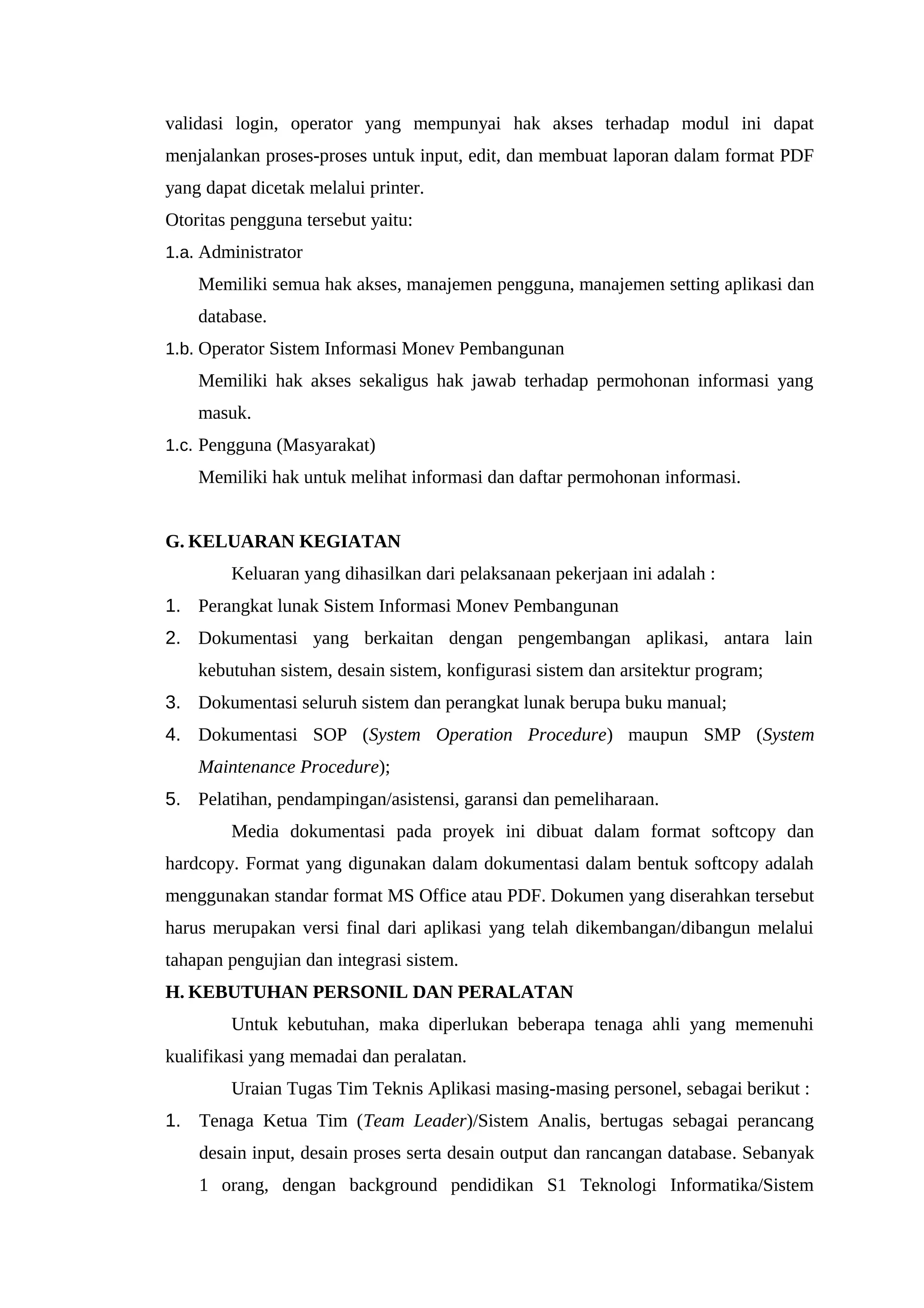 validasi login, operator yang mempunyai hak akses terhadap modul ini dapat
menjalankan proses-proses untuk input, edit, dan membuat laporan dalam format PDF
yang dapat dicetak melalui printer.
Otoritas pengguna tersebut yaitu:
1.a. Administrator
Memiliki semua hak akses, manajemen pengguna, manajemen setting aplikasi dan
database.
1.b. Operator Sistem Informasi Monev Pembangunan
Memiliki hak akses sekaligus hak jawab terhadap permohonan informasi yang
masuk.
1.c. Pengguna (Masyarakat)
Memiliki hak untuk melihat informasi dan daftar permohonan informasi.
G. KELUARAN KEGIATAN
Keluaran yang dihasilkan dari pelaksanaan pekerjaan ini adalah :
1. Perangkat lunak Sistem Informasi Monev Pembangunan
2. Dokumentasi yang berkaitan dengan pengembangan aplikasi, antara lain
kebutuhan sistem, desain sistem, konfigurasi sistem dan arsitektur program;
3. Dokumentasi seluruh sistem dan perangkat lunak berupa buku manual;
4. Dokumentasi SOP (System Operation Procedure) maupun SMP (System
Maintenance Procedure);
5. Pelatihan, pendampingan/asistensi, garansi dan pemeliharaan.
Media dokumentasi pada proyek ini dibuat dalam format softcopy dan
hardcopy. Format yang digunakan dalam dokumentasi dalam bentuk softcopy adalah
menggunakan standar format MS Office atau PDF. Dokumen yang diserahkan tersebut
harus merupakan versi final dari aplikasi yang telah dikembangan/dibangun melalui
tahapan pengujian dan integrasi sistem.
H. KEBUTUHAN PERSONIL DAN PERALATAN
Untuk kebutuhan, maka diperlukan beberapa tenaga ahli yang memenuhi
kualifikasi yang memadai dan peralatan.
Uraian Tugas Tim Teknis Aplikasi masing-masing personel, sebagai berikut :
1. Tenaga Ketua Tim (Team Leader)/Sistem Analis, bertugas sebagai perancang
desain input, desain proses serta desain output dan rancangan database. Sebanyak
1 orang, dengan background pendidikan S1 Teknologi Informatika/Sistem
 
