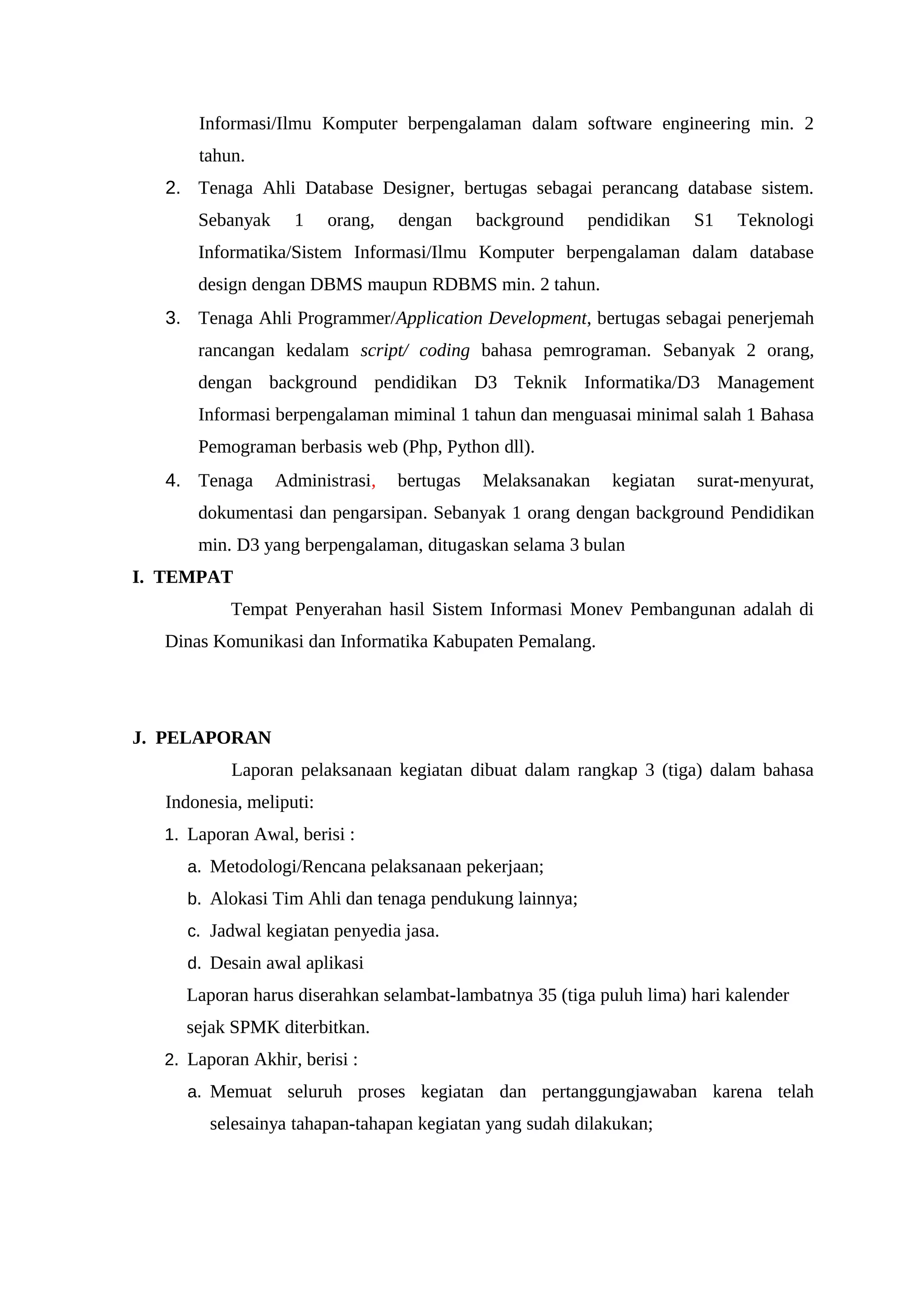 Informasi/Ilmu Komputer berpengalaman dalam software engineering min. 2
tahun.
2. Tenaga Ahli Database Designer, bertugas sebagai perancang database sistem.
Sebanyak 1 orang, dengan background pendidikan S1 Teknologi
Informatika/Sistem Informasi/Ilmu Komputer berpengalaman dalam database
design dengan DBMS maupun RDBMS min. 2 tahun.
3. Tenaga Ahli Programmer/Application Development, bertugas sebagai penerjemah
rancangan kedalam script/ coding bahasa pemrograman. Sebanyak 2 orang,
dengan background pendidikan D3 Teknik Informatika/D3 Management
Informasi berpengalaman miminal 1 tahun dan menguasai minimal salah 1 Bahasa
Pemograman berbasis web (Php, Python dll).
4. Tenaga Administrasi, bertugas Melaksanakan kegiatan surat-menyurat,
dokumentasi dan pengarsipan. Sebanyak 1 orang dengan background Pendidikan
min. D3 yang berpengalaman, ditugaskan selama 3 bulan
I. TEMPAT
Tempat Penyerahan hasil Sistem Informasi Monev Pembangunan adalah di
Dinas Komunikasi dan Informatika Kabupaten Pemalang.
J. PELAPORAN
Laporan pelaksanaan kegiatan dibuat dalam rangkap 3 (tiga) dalam bahasa
Indonesia, meliputi:
1. Laporan Awal, berisi :
a. Metodologi/Rencana pelaksanaan pekerjaan;
b. Alokasi Tim Ahli dan tenaga pendukung lainnya;
c. Jadwal kegiatan penyedia jasa.
d. Desain awal aplikasi
Laporan harus diserahkan selambat-lambatnya 35 (tiga puluh lima) hari kalender
sejak SPMK diterbitkan.
2. Laporan Akhir, berisi :
a. Memuat seluruh proses kegiatan dan pertanggungjawaban karena telah
selesainya tahapan-tahapan kegiatan yang sudah dilakukan;
 