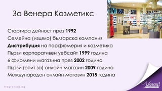 За Венера Козметикс
Стартира дейност през 1992
Семейна (изцяло) българска компания
Дистрибуция на парфюмерия и козметика
Първи корпоративен уебсайт 1999 година
6 фирмени магазина през 2002 година
Първи (опит за) онлайн магазин 2009 година
Международен онлайн магазин 2015 година
 