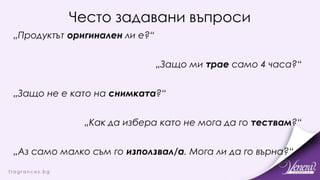 Често задавани въпроси
„Продуктът оригинален ли е?“
„Защо ми трае само 4 часа?“
„Защо не е като на снимката?“
„Как да избера като не мога да го тествам?“
„Аз само малко съм го използвал/а. Мога ли да го върна?“
 
