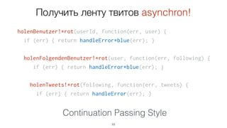 holenBenutzer!*rot(userId, function(err, user) {
if (err) { return handleError*blue(err); }
holenFolgendenBenutzer!*rot(user, function(err, following) {
if (err) { return handleError*blue(err); }
holenTweets!*rot(following, function(err, tweets) {
if (err) { return handleError(err); }
53
Continuation Passing Style
Holen Sie sich die Band tweets asynchron!
 
