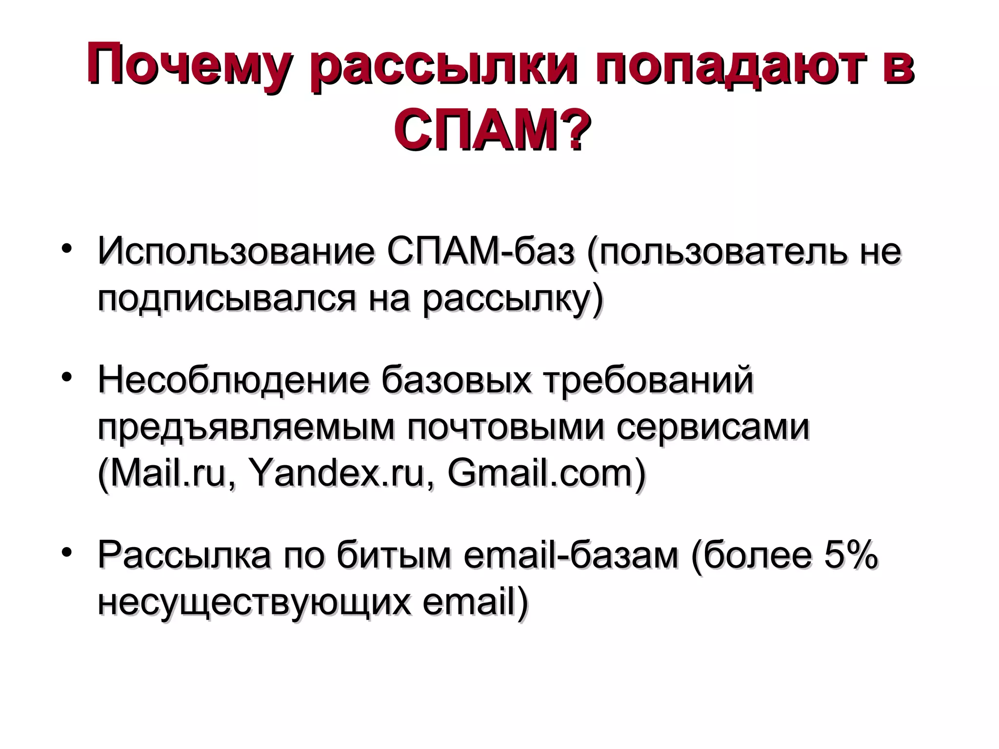 Почему рассылки попадают вПочему рассылки попадают в
СПАМ?СПАМ?
• Использование СПАМИспользование СПАМ--баз (пользователь небаз (пользователь не
подписывался на рассылку)подписывался на рассылку)
• Несоблюдение базовых требованийНесоблюдение базовых требований
предъявляемым почтовыми сервисамипредъявляемым почтовыми сервисами
((Mail.ruMail.ru,, Yandex.ruYandex.ru,, Gmail.comGmail.com))
• Рассылка по битымРассылка по битым emailemail-базам (более 5%-базам (более 5%
несуществующихнесуществующих emailemail))
 