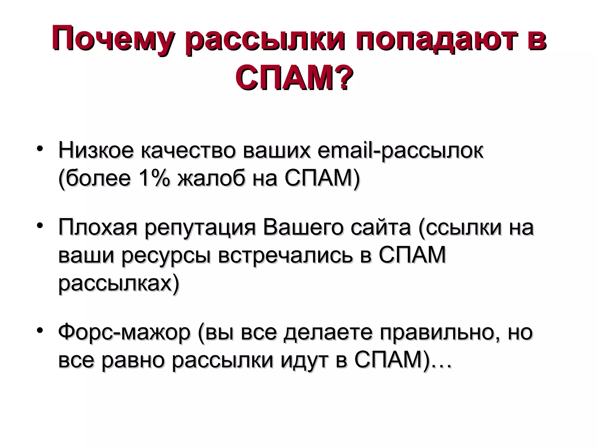 Почему рассылки попадают вПочему рассылки попадают в
СПАМ?СПАМ?
• Низкое качество вашихНизкое качество ваших emailemail-рассылок-рассылок
(более 1% жалоб на СПАМ)(более 1% жалоб на СПАМ)
• Плохая репутация Вашего сайта (ссылки наПлохая репутация Вашего сайта (ссылки на
ваши ресурсы встречались в СПАМваши ресурсы встречались в СПАМ
рассылках)рассылках)
• Форс-мажор (вы все делаете правильно, ноФорс-мажор (вы все делаете правильно, но
все равно рассылки идут в СПАМ)…все равно рассылки идут в СПАМ)…
 