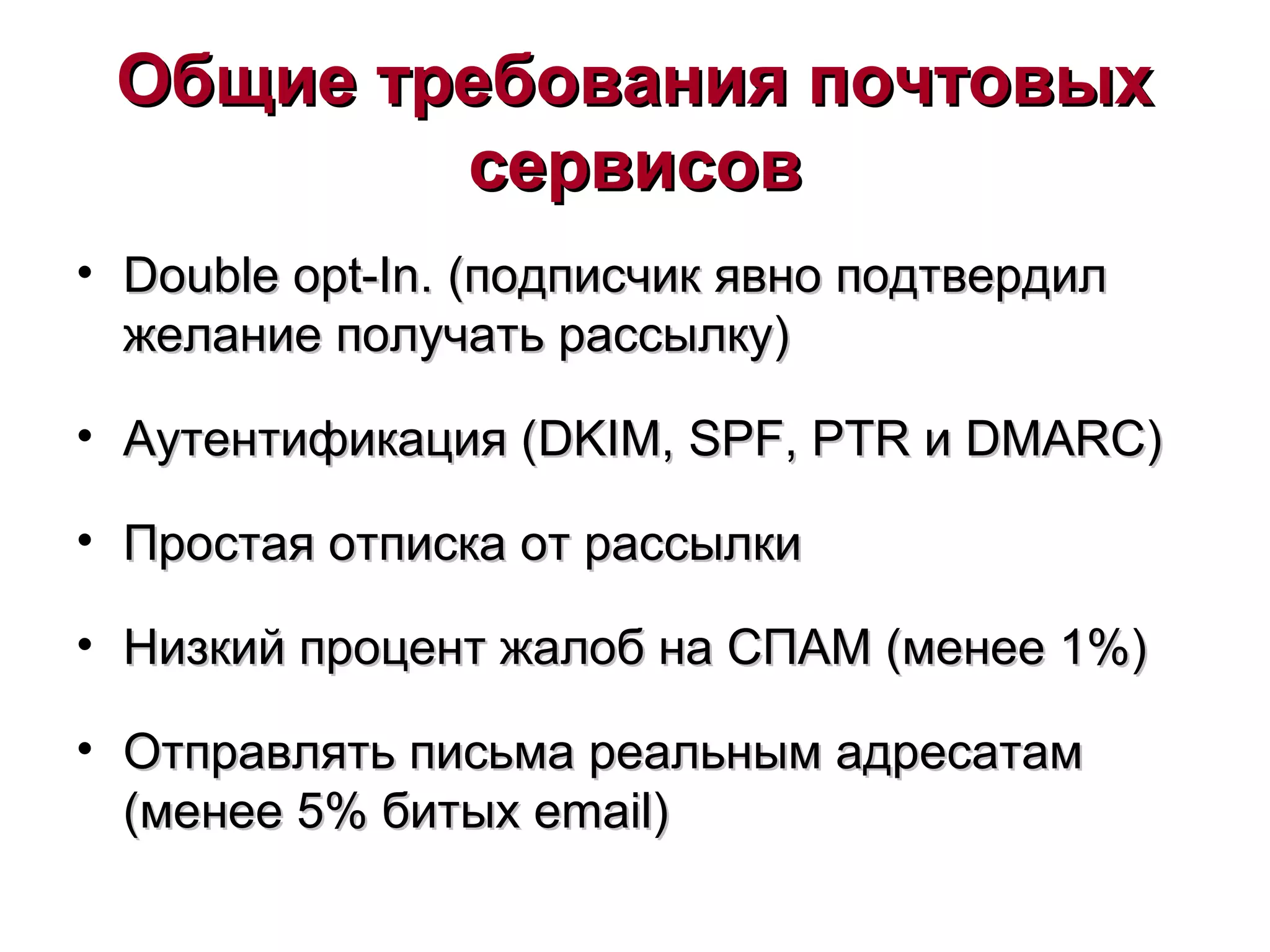 Общие требования почтовыхОбщие требования почтовых
сервисовсервисов
• Double opt-In.Double opt-In. (подписчик явно подтвердил(подписчик явно подтвердил
желание получать рассылку)желание получать рассылку)
• Аутентификация (Аутентификация (DKIMDKIM,, SPFSPF,, PTRPTR ии DMARCDMARC))
• Простая отписка от рассылкиПростая отписка от рассылки
• Низкий процент жалоб на СПАМ (менее 1%)Низкий процент жалоб на СПАМ (менее 1%)
• Отправлять письма реальным адресатамОтправлять письма реальным адресатам
((менее 5% битыхменее 5% битых email)email)
 