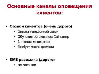 Основные каналы оповещения
клиентов:
• Обзвон клиентов (очень дорого)
• Оплата телефонной связи
• Обучение сотрудников Call-центр
• Зарплата менеджеру
• Требует много времени
• SMS рассылки (дорого)
• Не законно!
 