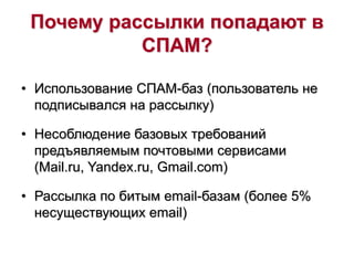 Почему рассылки попадают в
СПАМ?
• Использование СПАМ-баз (пользователь не
подписывался на рассылку)
• Несоблюдение базовых требований
предъявляемым почтовыми сервисами
(Mail.ru, Yandex.ru, Gmail.com)
• Рассылка по битым email-базам (более 5%
несуществующих email)
 