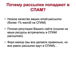 Почему рассылки попадают в
СПАМ?
• Низкое качество ваших email-рассылок
(более 1% жалоб на СПАМ)
• Плохая репутация Вашего сайта (ссылки на
ваши ресурсы встречались в СПАМ
рассылках)
• Форс-мажор (вы все делаете правильно, но
все равно рассылки идут в СПАМ)…
 