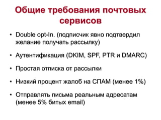 Общие требования почтовых
сервисов
• Double opt-In. (подписчик явно подтвердил
желание получать рассылку)
• Аутентификация (DKIM, SPF, PTR и DMARC)
• Простая отписка от рассылки
• Низкий процент жалоб на СПАМ (менее 1%)
• Отправлять письма реальным адресатам
(менее 5% битых email)
 
