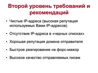 Второй уровень требований и
рекомендаций
• Чистые IP-адреса (высокая репутация
используемых Вами IP-адресов)
• Отсутствие IP-адреса в «черных списках»
• Хорошая репутация домена отправителя
• Быстрое реагирование на форс-мажор
• Высокое качество отправляемых писем
 