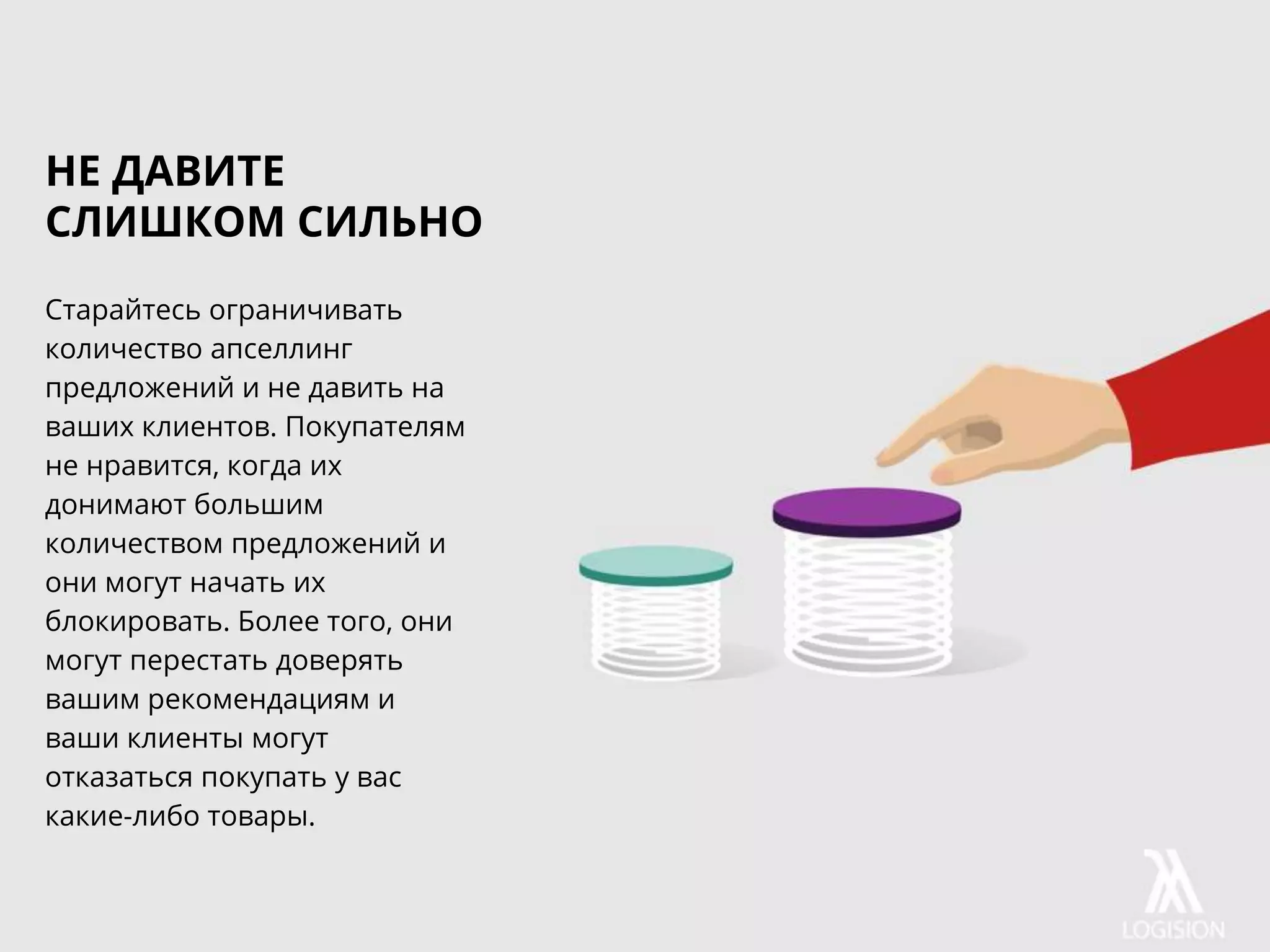 Старайтесь ограничивать
количество апселлинг
предложений и не давить на
ваших клиентов. Покупателям
не нравится, когда их
донимают большим
количеством предложений и
они могут начать их
блокировать. Более того, они
могут перестать доверять
вашим рекомендациям и
ваши клиенты могут
отказаться покупать у вас
какие-либо товары.
НЕ ДАВИТЕ
СЛИШКОМ СИЛЬНО
 