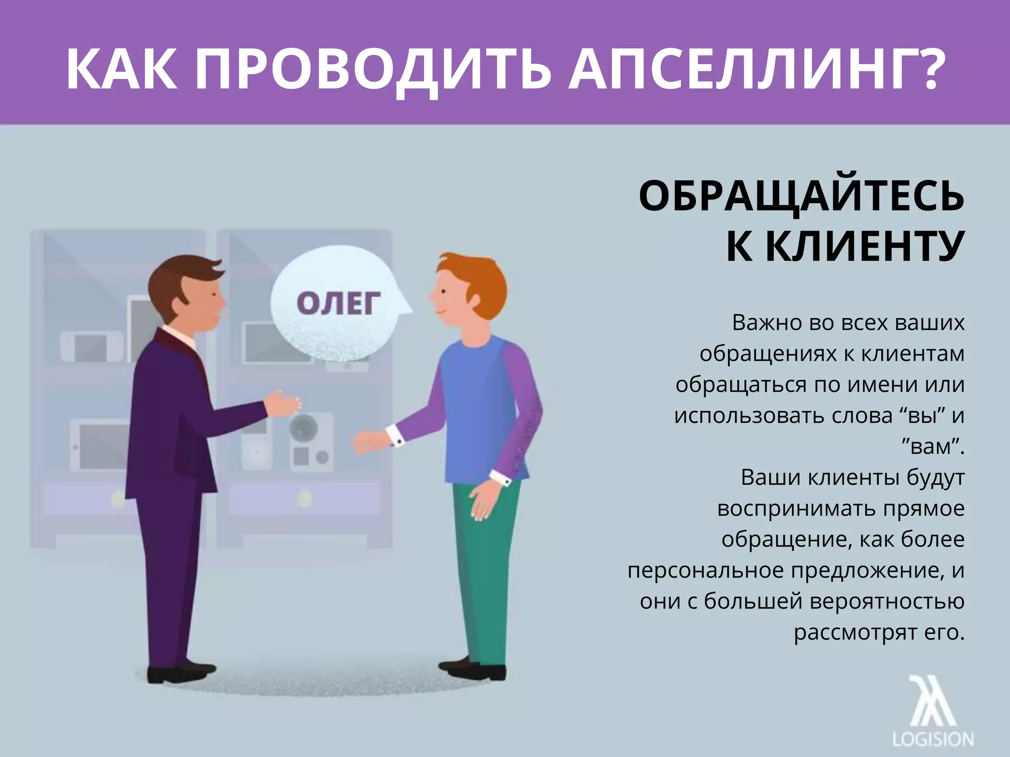 Важно во всех ваших
обращениях к клиентам
обращаться по имени или
использовать слова “вы” и
”вам”.
Ваши клиенты будут
воспринимать прямое
обращение, как более
персональное предложение, и
они с большей вероятностью
рассмотрят его.
КАК ПРОВОДИТЬ АПСЕЛЛИНГ?
ОБРАЩАЙТЕСЬ
К КЛИЕНТУ
 