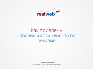 Как привлечь

«правильного» клиента по
рекламе

Денис Соловьев
Аналитик отдела аналитики Realweb

 