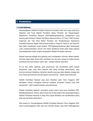 1. Pendahuluan
11..11..LLaattaarr BBeellaakkaanngg
Penyelenggaraan Statistik Pendidikan Nasional merupakan salah satu fungsi yang harus
dijalankan oleh Pusat Statistik Pendidikan Badan Penelitian dan Pengembangan
Departemen Pendidikan Nasional (PSP-Balitbang-Depdiknas) sebagaimana yang
tertuang pada Peraturan Menteri Pendidikan Nasional Nomor: 24 Tahun: 2005 Tentang:
Organisasi dan Tata Kerja Badan Penelitian dan Pengembangan Departemen
Pendidikan Nasional, Bagian Kelima Pasal 42 Butir b, Pasal 44, Pasal 45, dan Pasal 46.
Agar dapat menjalankan fungsi tersebut, PSP-Balitbang-Depdiknas diberi kewenangan
untuk mengkoordinasikan seluruh Unit Utama Depdiknas terkait pada setiap kegiatan
yang dilaksanakan dalam rangka menghasilkan Statistik Pendidikan Nasional.
Statistik dipercaya sebagai pintu gerbang untuk mendapatkan informasi. Melalui statistik,
informasi dapat digali secara lebih mendalam dan jika perlu sampai ke tingkat elemen
pembentuk informasi tersebut, yakni: data – sebagai rekaman atas fakta.
Di era baru ketika legitimasi, good governance, dan akuntabilitas publik menjadi
persyaratan dasar yang harus dipenuhi oleh setiap lembaga pemerintahan, yang
tentunya termasuk Depdiknas, kehadiran statistik yang juga dapat dijadikan sebagai alat
ukur kinerja (performance) dan pencapaian (achievement) – adalah suatu keharusan.
Statistik Pendidikan Nasional yang akan dihasilkan pada Tahun Anggaran 2007
diharapkan mampu menyajikan informasi mengenai pendidikan nasional yang lebih
representatif – lebih mewakili keadaan yang sebenarnya.
Statistik Pendidikan Nasional merupakan produk utama yang harus dihasilkan PSP-
Balitbang-Depdiknas. Artinya, dalam situasi dan kondisi apapun dan yang bagaimanapun
Statistik Pendidikan Nasional ini tetap harus dapat dihasilkan dan dipublikasikan paling
tidak satu kali dalam setiap tahun.
Oleh karena itu, Penyelenggaraan Statistik Pendidikan Nasional Tahun Anggaran 2007
secara penyelenggaraan tidak akan jauh berbeda dengan yang telah diselenggarakan
 