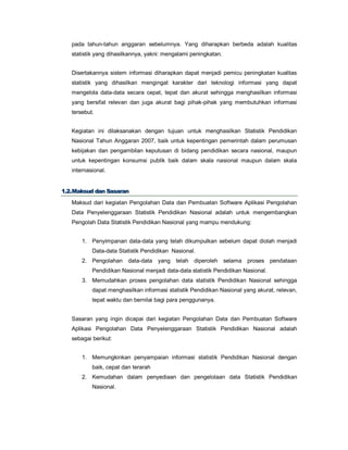 pada tahun-tahun anggaran sebelumnya. Yang diharapkan berbeda adalah kualitas
statistik yang dihasilkannya, yakni: mengalami peningkatan.
Disertakannya sistem informasi diharapkan dapat menjadi pemicu peningkatan kualitas
statistik yang dihasilkan mengingat karakter dari teknologi informasi yang dapat
mengelola data-data secara cepat, tepat dan akurat sehingga menghasilkan informasi
yang bersifat relevan dan juga akurat bagi pihak-pihak yang membutuhkan informasi
tersebut.
Kegiatan ini dilaksanakan dengan tujuan untuk menghasilkan Statistik Pendidikan
Nasional Tahun Anggaran 2007, baik untuk kepentingan pemerintah dalam perumusan
kebijakan dan pengambilan keputusan di bidang pendidikan secara nasional, maupun
untuk kepentingan konsumsi publik baik dalam skala nasional maupun dalam skala
internasional.
11..22..MMaakkssuudd ddaann SSaassaarraann
Maksud dari kegiatan Pengolahan Data dan Pembuatan Software Aplikasi Pengolahan
Data Penyelenggaraan Statistik Pendidikan Nasional adalah untuk mengembangkan
Pengolah Data Statistik Pendidikan Nasional yang mampu mendukung:
1. Penyimpanan data-data yang telah dikumpulkan sebelum dapat diolah menjadi
Data-data Statistik Pendidikan Nasional.
2. Pengolahan data-data yang telah diperoleh selama proses pendataan
Pendidikan Nasional menjadi data-data statistik Pendidikan Nasional.
3. Memudahkan proses pengolahan data statistik Pendidikan Nasional sehingga
dapat menghasilkan informasi statistik Pendidikan Nasional yang akurat, relevan,
tepat waktu dan bernilai bagi para penggunanya.
Sasaran yang ingin dicapai dari kegiatan Pengolahan Data dan Pembuatan Software
Aplikasi Pengolahan Data Penyelenggaraan Statistik Pendidikan Nasional adalah
sebagai berikut:
1. Memungkinkan penyampaian informasi statistik Pendidikan Nasional dengan
baik, cepat dan terarah
2. Kemudahan dalam penyediaan dan pengelolaan data Statistik Pendidikan
Nasional.
 