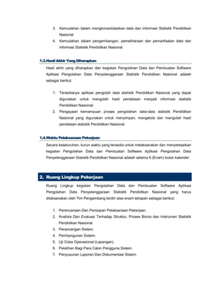 3. Kemudahan dalam mengkonsolidasikan data dan informasi Statistik Pendidikan
Nasional
4. Kemudahan dalam pengembangan, pemeliharaan dan pemanfaatan data dan
informasi Statistik Pendidikan Nasional.
11..33..HHaassiill AAkkhhiirr YYaanngg DDiihhaarraappkkaann
Hasil akhir yang diharapkan dari kegiatan Pengolahan Data dan Pembuatan Software
Aplikasi Pengolahan Data Penyelenggaraan Statistik Pendidikan Nasional adalah
sebagai berikut.
1. Tersedianya aplikasi pengolah data statistik Pendidikan Nasional yang dapat
digunakan untuk mengolah hasil pendataan menjadi informasi statistik
Pendidikan Nasional;
2. Pengayaan kemampuan proses pengolahan data-data statistik Pendidikan
Nasional yang digunakan untuk menyimpan, mengelola dan mengolah hasil
pendataan statistik Pendidikan Nasional.
11..44..WWaakkttuu PPeellaakkssaannaaaann PPeekkeerrjjaaaann
Secara keseluruhan, kurun waktu yang tersedia untuk melaksanakan dan menyelesaikan
kegiatan Pengolahan Data dan Pembuatan Software Aplikasi Pengolahan Data
Penyelenggaraan Statistik Pendidikan Nasional adalah selama 6 (Enam) bulan kalender.
2. Ruang Lingkup Pekerjaan
Ruang Lingkup kegiatan Pengolahan Data dan Pembuatan Software Aplikasi
Pengolahan Data Penyelenggaraan Statistik Pendidikan Nasional yang harus
dilaksanakan oleh Tim Pengembang terdiri atas enam tahapan sebagai berikut:
1. Perencanaan Dan Persiapan Pelaksanaan Pekerjaan.
2. Analisis Dan Evaluasi Terhadap Struktur, Proses Bisnis dan Instrumen Statistik
Pendidikan Nasional.
3. Perancangan Sistem.
4. Pembangunan Sistem.
5. Uji Coba Operasional (Lapangan).
6. Pelatihan Bagi Para Calon Pengguna Sistem.
7. Penyusunan Laporan Dan Dokumentasi Sistem.
 