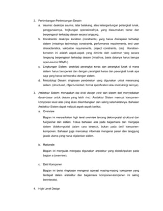 2. Pertimbangan-Pertimbangan Desain
a. Asumsi: deskripsi asumsi, latar belakang, atau ketergantungan perangkat lunak,
penggunaannya, lingkungan operasionalnya, yang diasumsikan benar dan
berpengaruh terhadap desain secara langsung.
b. Constraints: deskripsi konstren (constraints) yang harus diterapkan terhadap
sistem (misalnya technology constraints, performance requirements, end user
characteristics, validation requirements, project constraints, dsb) Konstren-
konstren ini adalah aspek-aspek yang diminta oleh customer yang secara
langsung berpengaruh terhadap desain (misalnya, basis datanya harus berupa
open-source DBMS.)
c. Lingkungan Sistem: deskripsi perangkat keras dan perangkat lunak di mana
sistem harus beroperasi dan dengan perangkat keras dan perangkat lunak apa
saja yang harus berinteraksi dengan sistem.
d. Metodologi Desain: ringkasan pendekatan yang digunakan untuk merancang
sistem. (structured, object-oriented, formal specification atau metodologi lainnya).
3. Arsitektur Sistem: merupakan top level design view dari sistem dan menyediakan
dasar-dasar untuk desain yang lebih rinci. Arsitektur Sistem memuat komponen-
komponen level atas yang akan dikembangkan dan saling keterkaitannya. Bahasan
Arsitektur Sistem dapat meliputi aspek-aspek berikut.
a. Overview
Bagian ini menyediakan high level overview tentang dekomposisi struktural dan
fungsional dari sistem. Fokus bahasan ada pada bagaimana dan mengapa
sistem didekomposisi dalam cara tersebut, bukan pada detil komponen-
komponen. Bahasan juga mencakup informasi mengenai peran dan tanggung
jawab utama yang harus dijalankan sistem.
b. Rationale
Bagian ini mengulas mengapa digunakan arsitektur yang dideskripsikan pada
bagian a (overview).
c. Detil Komponen
Bagian ini berisi ringkasan mengenai operasi masing-masing komponen yang
terdapat dalam arsitektur dan bagaimana komponen-komponen ini saling
berinteraksi.
4. High Level Design
 
