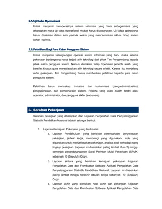 22..55..UUjjii CCoobbaa OOppeerraassiioonnaall
Untuk menjamin beroperasinya sistem informasi yang baru sebagaimana yang
diharapkan maka uji coba operasional mutlak harus dilaksanakan. Uji coba operasional
harus dilakukan dalam satu periode waktu yang mencerminkan siklus hidup sistem
sehari-harinya.
22..66..PPeellaattiihhaann BBaaggii PPaarraa CCaalloonn PPeenngggguunnaa SSiisstteemm
Untuk menjamin kelangsungan operasi sistem informasi yang baru maka selama
pekerjaan berlangsung harus terjadi alih teknologi dari pihak Tim Pengembang kepada
pihak calon pengguna sistem. Namun demikian, tetap diperlukan periode waktu yang
bersifat khusus guna merealisasikan alih teknologi secara efektif. Karena itu, menjelang
akhir pekerjaan, Tim Pengembang harus memberikan pelatihan kepada para calon
pengguna sistem.
Pelatihan harus mencakup: instalasi dan kustomisasi (pengadministrasian),
pengoperasian, dan pemeliharaan sistem. Peserta yang akan dilatih terdiri atas:
operator, administrator, dan pengguna akhir (end-users).
3. Serahan Pekerjaan
Serahan pekerjaan yang diharapkan dari kegiatan Pengolahan Data Penyelenggaraan
Statistik Pendidikan Nasional adalah sebagai berikut:
1. Laporan Kemajuan Pekerjaan, yang terdiri atas:
a. Laporan Pendahuluan yang berisikan perencanaan penyelesaian
pekerjaan, jadwal kerja, metodologi yang digunakan, tools yang
digunakan untuk menyelesaikan pekerjaan, analisa awal terhadap ruang
lingkup pekerjaan. Laporan ini diserahkan paling lambat dua (2) minggu
semenjak penandatanganan Surat Perintah Mulai Pekerjaan (SPMK)
sebanyak 10 (Sepuluh) Copy.
b. Laporan Antara yang berisikan kemajuan pekerjaan kegiatan
Pengolahan Data dan Pembuatan Software Aplikasi Pengolahan Data
Penyelenggaraan Statistik Pendidikan Nasional. Laporan ini diserahkan
paling lambat minggu terakhir dibulan ketiga sebanyak 10 (Sepuluh)
Copy
c. Laporan akhir yang berisikan hasil akhir dari pekerjaan kegiatan
Pengolahan Data dan Pembuatan Software Aplikasi Pengolahan Data
 