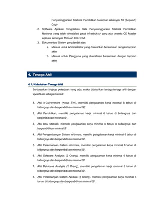Penyelenggaraan Statistik Pendidikan Nasional sebanyak 10 (Sepuluh)
Copy.
2. Software Aplikasi Pengolahan Data Penyelenggaraan Statistik Pendidikan
Nasional yang telah terinstalasi pada infrastruktur yang ada beserta CD Master
Aplikasi sebanyak 15 buah CD-ROM.
3. Dokumentasi Sistem yang terdiri atas:
a. Manual untuk Administrator yang diserahkan bersamaan dengan laporan
akhir
b. Manual untuk Pengguna yang diserahkan bersamaan dengan laporan
akhir
4. Tenaga Ahli
44..11.. KKeebbuuttuuhhaann TTeennaaggaa AAhhllii
Berdasarkan lingkup pekerjaan yang ada, maka dibutuhkan tenaga-tenaga ahli dengan
spesifikasi sebagai berikut:
1. Ahli e-Government (Ketua Tim), memiliki pengalaman kerja minimal 8 tahun di
bidangnya dan berpendidikan minimal S2.
2. Ahli Pendidikan, memiliki pengalaman kerja minimal 6 tahun di bidangnya dan
berpendidikan minimal S1.
3. Ahli Ilmu Statistik, memiliki pengalaman kerja minimal 6 tahun di bidangnya dan
berpendidikan minimal S1.
4. Ahli Pengembangan Sistem informasi, memiliki pengalaman kerja minimal 6 tahun di
bidangnya dan berpendidikan minimal S1.
5. Ahli Perencanaan Sistem informasi, memiliki pengalaman kerja minimal 6 tahun di
bidangnya dan berpendidikan minimal S1.
6. Ahli Software Analysis (2 Orang), memiliki pengalaman kerja minimal 6 tahun di
bidangnya dan berpendidikan minimal S1.
7. Ahli Database Analysis (2 Orang), memiliki pengalaman kerja minimal 6 tahun di
bidangnya dan berpendidikan minimal S1.
8. Ahli Perancangan Sistem Aplikasi (2 Orang), memiliki pengalaman kerja minimal 6
tahun di bidangnya dan berpendidikan minimal S1.
 