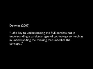 Downes (2007):

“...the key to understanding the PLE consists not in
understanding a particular type of technology so much as
in understanding the thinking that underlies the
concept...”
 