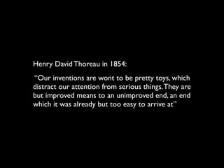 Henry David Thoreau in 1854:
“Our inventions are wont to be pretty toys, which
distract our attention from serious things. They are
but improved means to an unimproved end, an end
which it was already but too easy to arrive at”
 