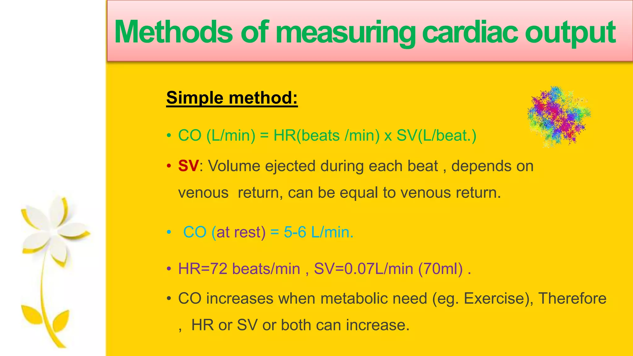 Methods of measuringcardiac output
Simple method:
• CO (L/min) = HR(beats /min) x SV(L/beat.)
• SV: Volume ejected during each beat , depends on
venous return, can be equal to venous return.
• CO (at rest) = 5-6 L/min.
• HR=72 beats/min , SV=0.07L/min (70ml) .
• CO increases when metabolic need (eg. Exercise), Therefore
, HR or SV or both can increase.
 