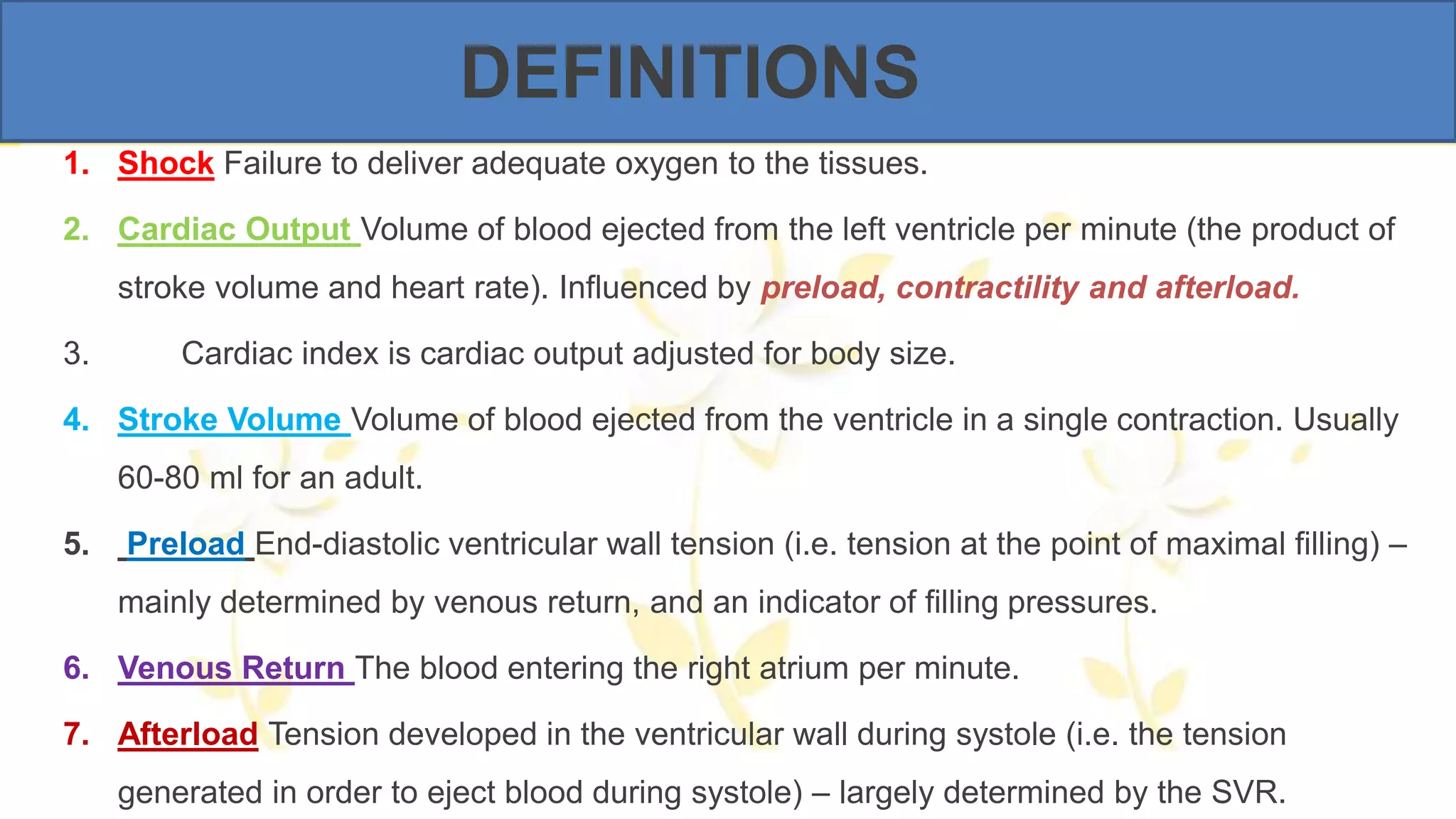 DEFINITIONS
1. Shock Failure to deliver adequate oxygen to the tissues.
2. Cardiac Output Volume of blood ejected from the left ventricle per minute (the product of
stroke volume and heart rate). Influenced by preload, contractility and afterload.
3. Cardiac index is cardiac output adjusted for body size.
4. Stroke Volume Volume of blood ejected from the ventricle in a single contraction. Usually
60-80 ml for an adult.
5. Preload End-diastolic ventricular wall tension (i.e. tension at the point of maximal filling) –
mainly determined by venous return, and an indicator of filling pressures.
6. Venous Return The blood entering the right atrium per minute.
7. Afterload Tension developed in the ventricular wall during systole (i.e. the tension
generated in order to eject blood during systole) – largely determined by the SVR.
 