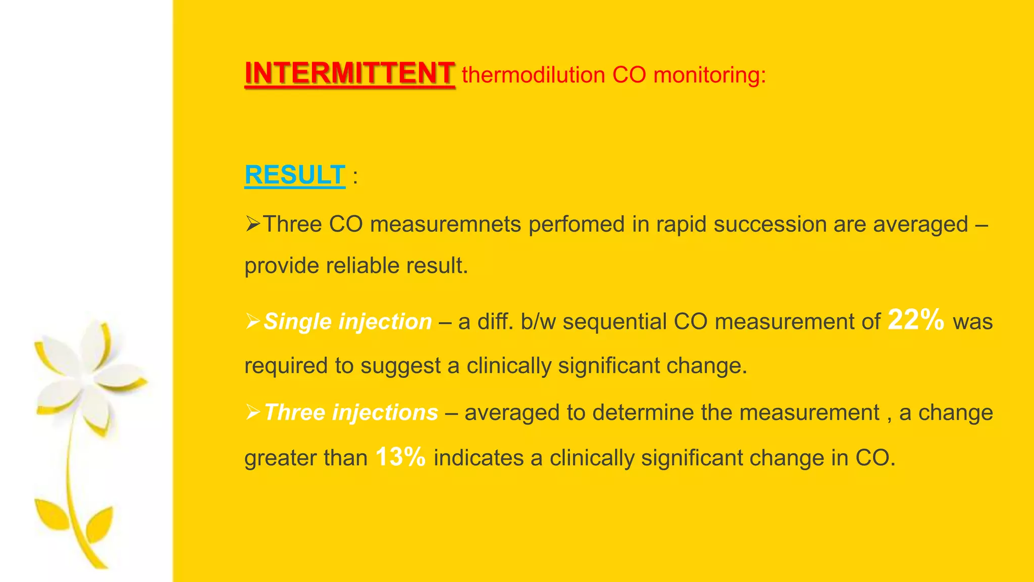 INTERMITTENT thermodilution CO monitoring:
RESULT :
Three CO measuremnets perfomed in rapid succession are averaged –
provide reliable result.
Single injection – a diff. b/w sequential CO measurement of 22% was
required to suggest a clinically significant change.
Three injections – averaged to determine the measurement , a change
greater than 13% indicates a clinically significant change in CO.
 