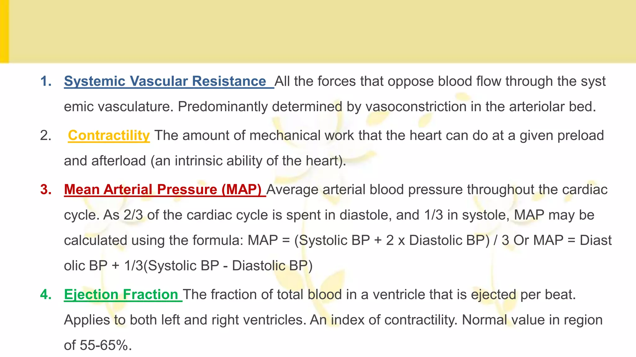 1. Systemic Vascular Resistance All the forces that oppose blood flow through the syst
emic vasculature. Predominantly determined by vasoconstriction in the arteriolar bed.
2. Contractility The amount of mechanical work that the heart can do at a given preload
and afterload (an intrinsic ability of the heart).
3. Mean Arterial Pressure (MAP) Average arterial blood pressure throughout the cardiac
cycle. As 2/3 of the cardiac cycle is spent in diastole, and 1/3 in systole, MAP may be
calculated using the formula: MAP = (Systolic BP + 2 x Diastolic BP) / 3 Or MAP = Diast
olic BP + 1/3(Systolic BP - Diastolic BP)
4. Ejection Fraction The fraction of total blood in a ventricle that is ejected per beat.
Applies to both left and right ventricles. An index of contractility. Normal value in region
of 55-65%.
 