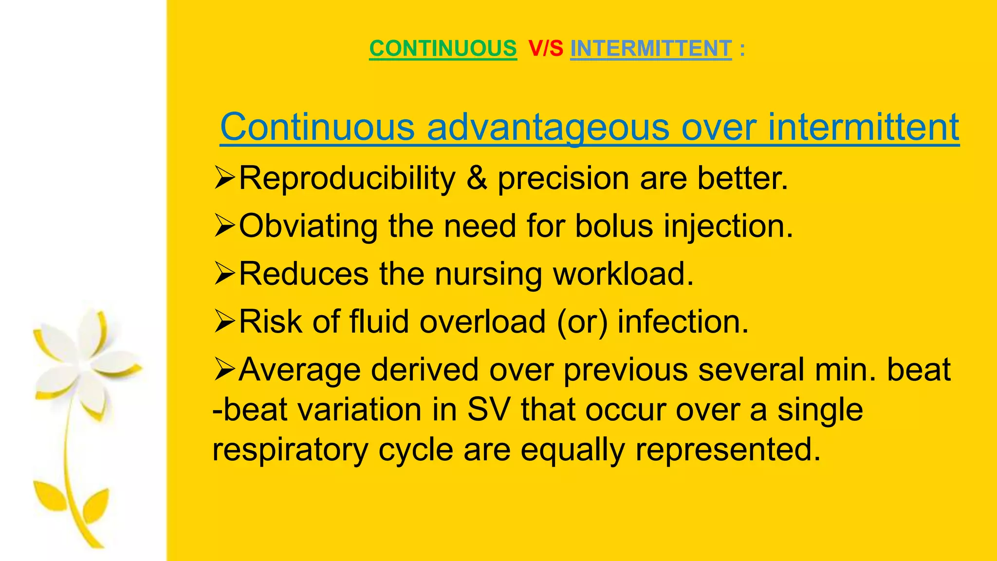 CONTINUOUS V/S INTERMITTENT :
Continuous advantageous over intermittent
Reproducibility & precision are better.
Obviating the need for bolus injection.
Reduces the nursing workload.
Risk of fluid overload (or) infection.
Average derived over previous several min. beat
-beat variation in SV that occur over a single
respiratory cycle are equally represented.
 