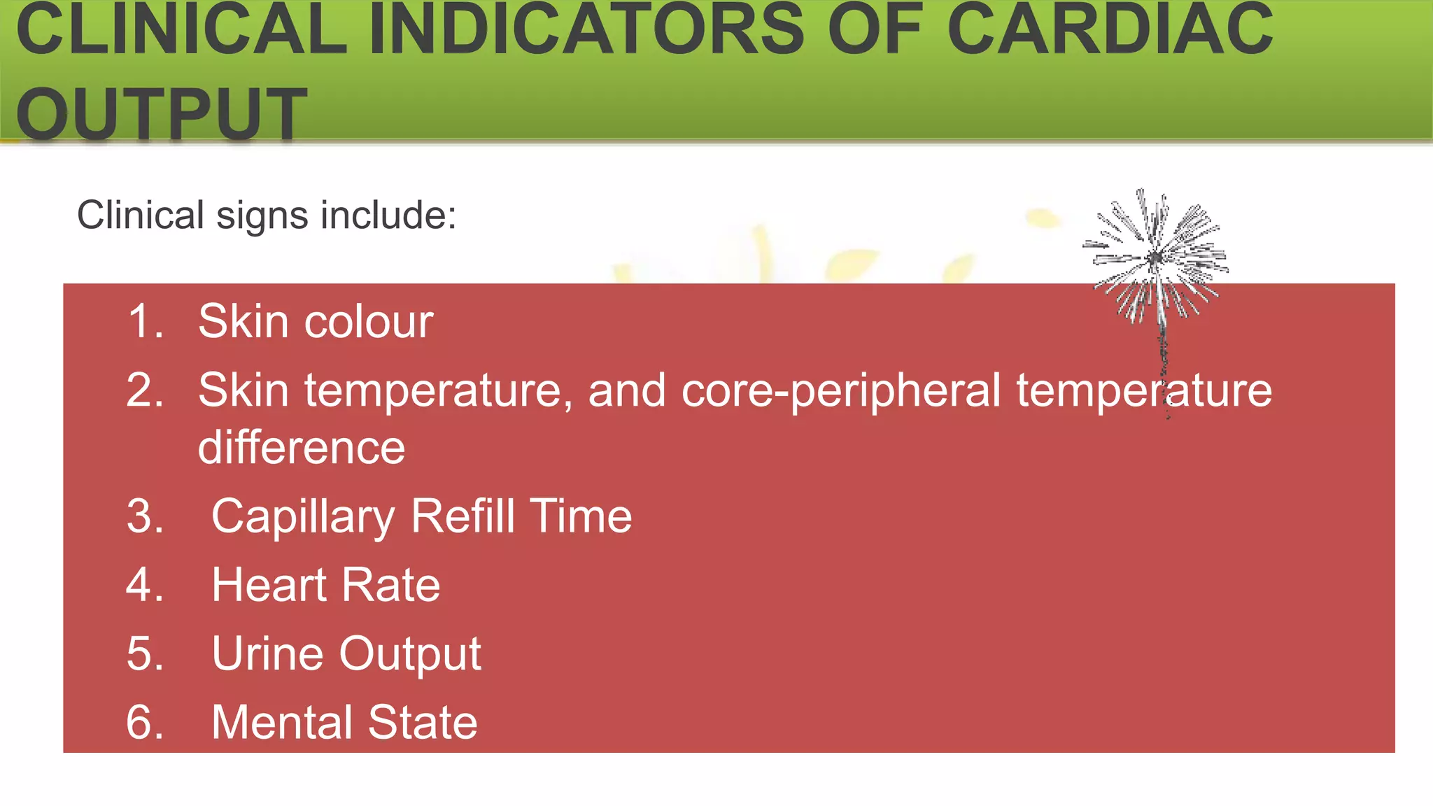 CLINICAL INDICATORS OF CARDIAC
OUTPUT
Clinical signs include:
1. Skin colour
2. Skin temperature, and core-peripheral temperature
difference
3. Capillary Refill Time
4. Heart Rate
5. Urine Output
6. Mental State
 