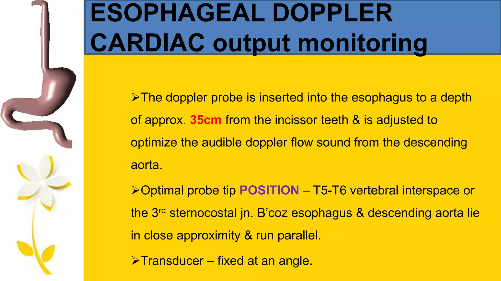 ESOPHAGEAL DOPPLER
CARDIAC output monitoring
The doppler probe is inserted into the esophagus to a depth
of approx. 35cm from the incissor teeth & is adjusted to
optimize the audible doppler flow sound from the descending
aorta.
Optimal probe tip POSITION – T5-T6 vertebral interspace or
the 3rd sternocostal jn. B’coz esophagus & descending aorta lie
in close approximity & run parallel.
Transducer – fixed at an angle.
 