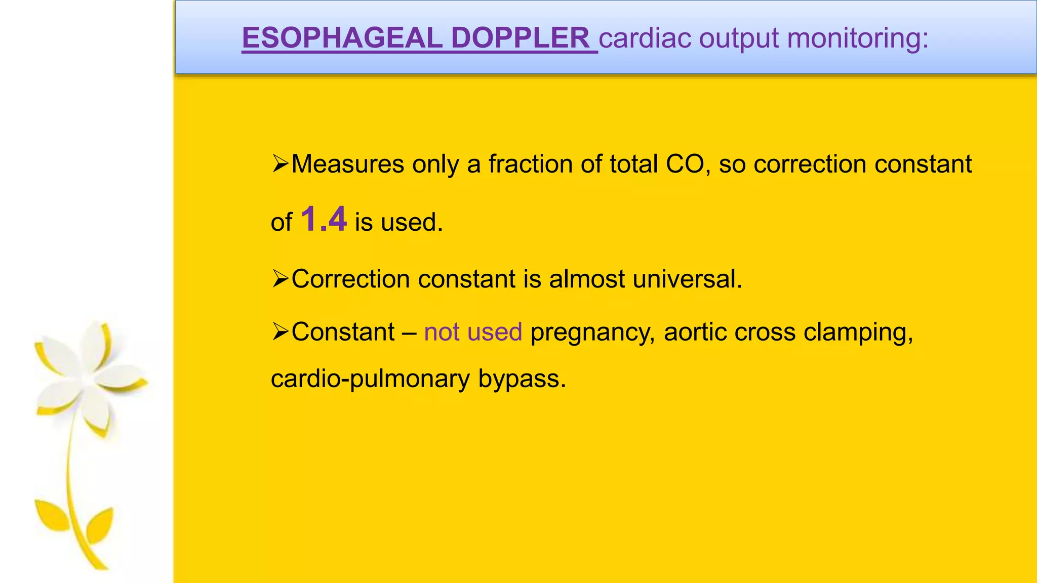 ESOPHAGEAL DOPPLER cardiac output monitoring:
Measures only a fraction of total CO, so correction constant
of 1.4 is used.
Correction constant is almost universal.
Constant – not used pregnancy, aortic cross clamping,
cardio-pulmonary bypass.
 