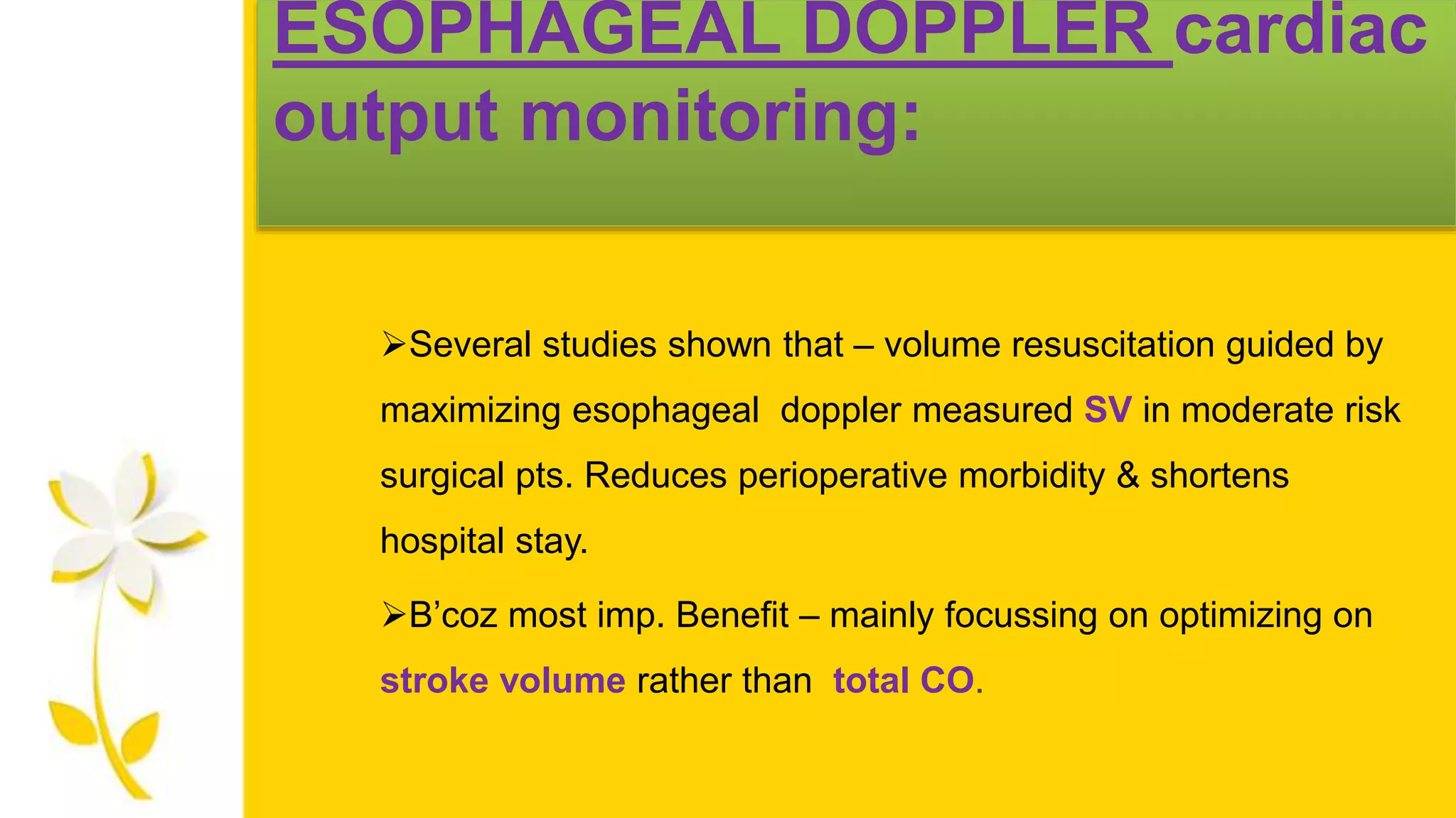 ESOPHAGEAL DOPPLER cardiac
output monitoring:
Several studies shown that – volume resuscitation guided by
maximizing esophageal doppler measured SV in moderate risk
surgical pts. Reduces perioperative morbidity & shortens
hospital stay.
B’coz most imp. Benefit – mainly focussing on optimizing on
stroke volume rather than total CO.
 