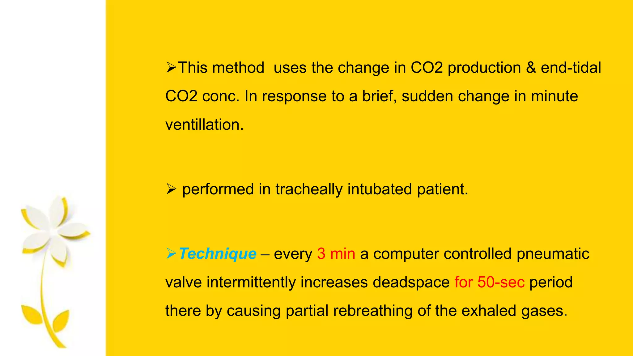 This method uses the change in CO2 production & end-tidal
CO2 conc. In response to a brief, sudden change in minute
ventillation.
 performed in tracheally intubated patient.
Technique – every 3 min a computer controlled pneumatic
valve intermittently increases deadspace for 50-sec period
there by causing partial rebreathing of the exhaled gases.
 