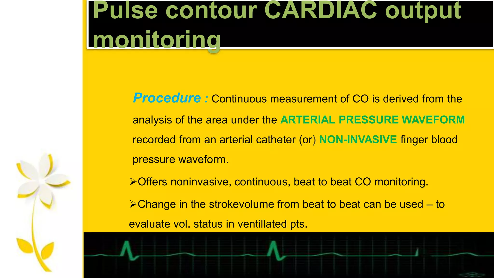 Pulse contour CARDIAC output
monitoring
Procedure : Continuous measurement of CO is derived from the
analysis of the area under the ARTERIAL PRESSURE WAVEFORM
recorded from an arterial catheter (or) NON-INVASIVE finger blood
pressure waveform.
Offers noninvasive, continuous, beat to beat CO monitoring.
Change in the strokevolume from beat to beat can be used – to
evaluate vol. status in ventillated pts.
 