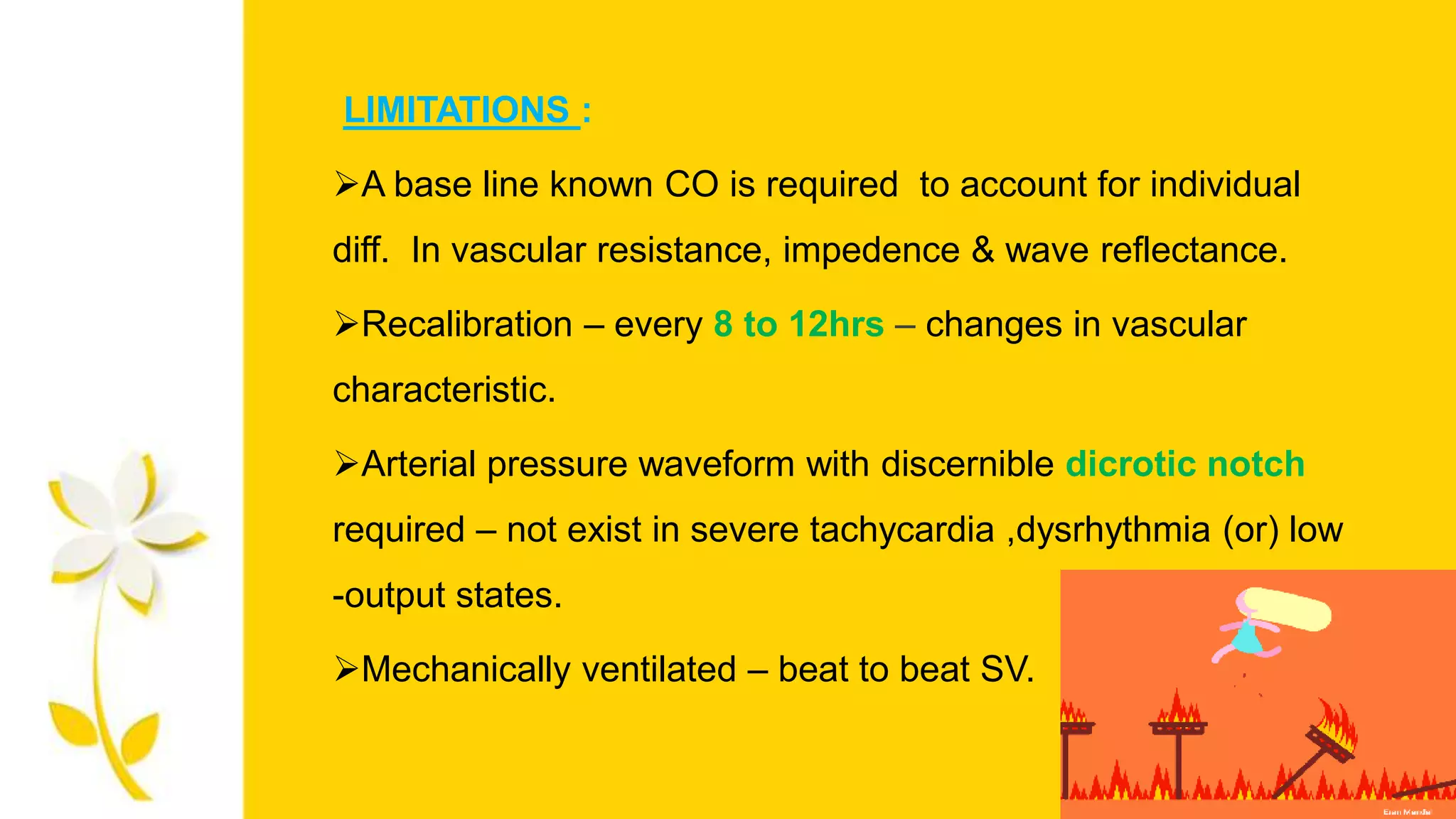 LIMITATIONS :
A base line known CO is required to account for individual
diff. In vascular resistance, impedence & wave reflectance.
Recalibration – every 8 to 12hrs – changes in vascular
characteristic.
Arterial pressure waveform with discernible dicrotic notch
required – not exist in severe tachycardia ,dysrhythmia (or) low
-output states.
Mechanically ventilated – beat to beat SV.
 