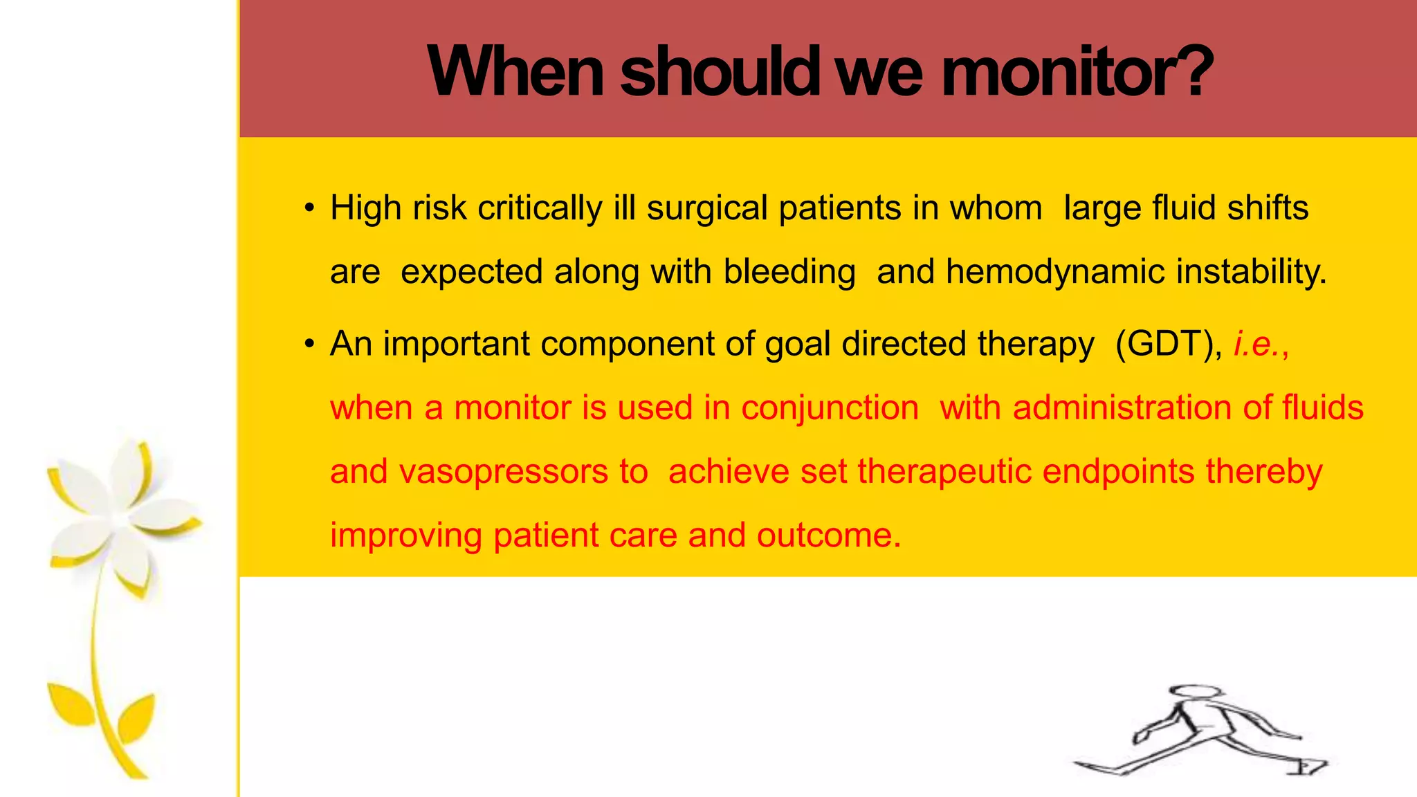 When shouldwe monitor?
• High risk critically ill surgical patients in whom large fluid shifts
are expected along with bleeding and hemodynamic instability.
• An important component of goal directed therapy (GDT), i.e.,
when a monitor is used in conjunction with administration of fluids
and vasopressors to achieve set therapeutic endpoints thereby
improving patient care and outcome.
 