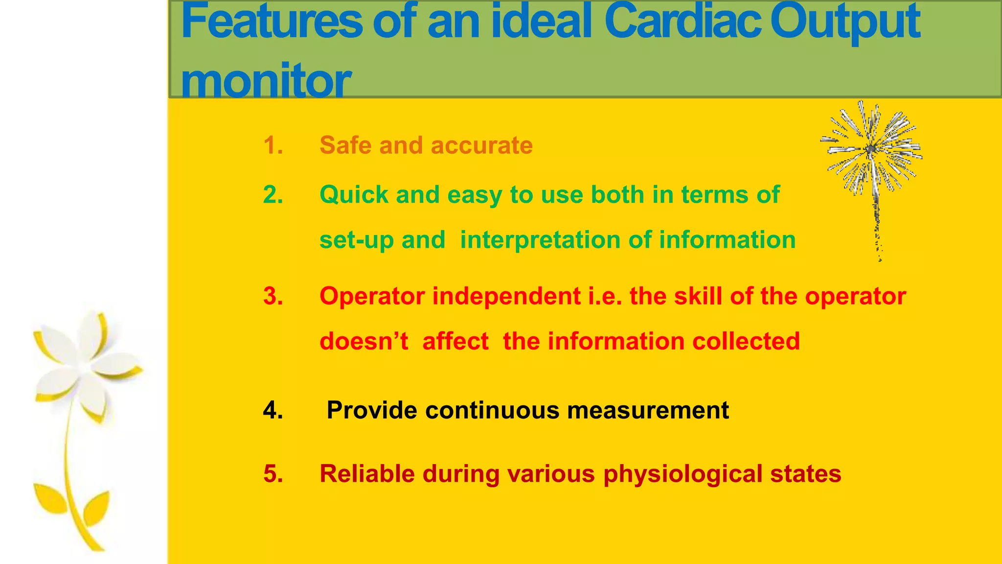 Featuresof anideal CardiacOutput
monitor
1. Safe and accurate
2. Quick and easy to use both in terms of
set-up and interpretation of information
3. Operator independent i.e. the skill of the operator
doesn’t affect the information collected
4. Provide continuous measurement
5. Reliable during various physiological states
 