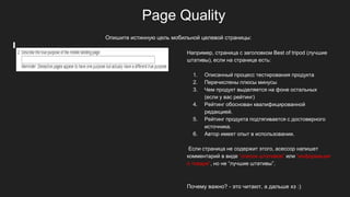 Page Quality
Например, страница с заголовком Best of tripod (лучшие
штативы), если на странице есть:
1. Описанный процесс тестирования продукта
2. Перечислены плюсы минусы
3. Чем продукт выделяется на фоне остальных
(если у вас рейтинг)
4. Рейтинг обоснован квалифицированной
редакцией.
5. Рейтинг продукта подтягивается с достоверного
источника.
6. Автор имеет опыт в использовании.
Если страница не содержит этого, асессор напишет
комментарий в виде “список штативов” или “информация
о товаре”, но не “лучшие штативы”.
Почему важно? - это читают, а дальше хз :)
Опишите истинную цель мобильной целевой страницы:
 