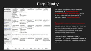 Page Quality
Для оценки пункта EAT асессор собирает
информацию по основному контенту,
создателю контента, репутации сайта, чтобы
на его основе определить рейтинг EAT и
поставить оценку Overall Page Quality.
После апдейта изменили правила оценивания
сайтов:
если все пункты оценены высоко но 1 низко, то
общая оценка ставится по самому низкому
пункту не обращая внимание, что во всех
остальных стоит оценка выше.
Раньше это было применимо только к
категории YMYL, сейчас по новыми бланками и
новыми инструкциям, это применяется ко всем
сайтам.
 