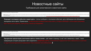 Новостные сайты
Освещает последние события и имеет даты - статьи сообщают о последних событиях, дату публикации или обновления
материала легко найти. Примечание: Более мелкие нишевые новостные сайты, которые публикуют статьи реже (например,
раз в месяц или неделю), также могут считаться недавними.
Прозрачная презентация участников сайта и типов статей - сайт имеет страницу “о нас” или “свяжитесь с нами”, также
информацию которая раскрывает имя создателя и редактора сайта. Сатирическое содержание четко обозначено и отделено
от другого несатирического содержания. Части мнения четко обозначены.
Требования для качественного новостного сайта
 
