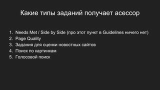 Какие типы заданий получает асессор
1. Needs Met / Side by Side (про этот пункт в Guidelines ничего нет)
2. Page Quality
3. Задания для оценки новостных сайтов
4. Поиск по картинкам
5. Голосовой поиск
 