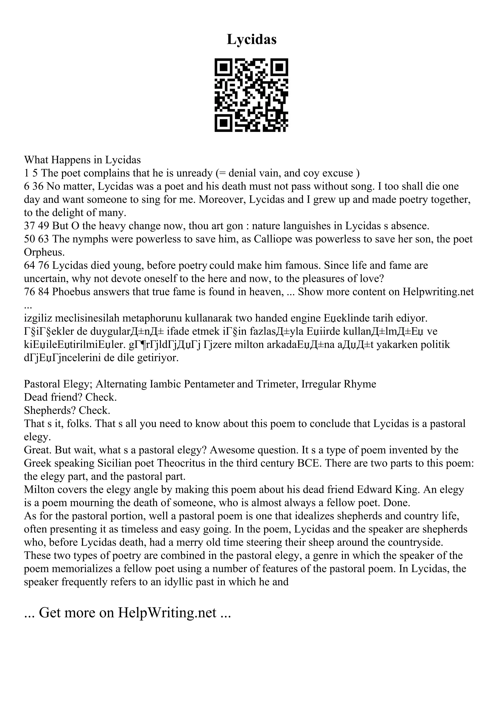 Lycidas
What Happens in Lycidas
1 5 The poet complains that he is unready (= denial vain, and coy excuse )
6 36 No matter, Lycidas was a poet and his death must not pass without song. I too shall die one
day and want someone to sing for me. Moreover, Lycidas and I grew up and made poetry together,
to the delight of many.
37 49 But O the heavy change now, thou art gon : nature languishes in Lycidas s absence.
50 63 The nymphs were powerless to save him, as Calliope was powerless to save her son, the poet
Orpheus.
64 76 Lycidas died young, before poetry could make him famous. Since life and fame are
uncertain, why not devote oneself to the here and now, to the pleasures of love?
76 84 Phoebus answers that true fame is found in heaven, ... Show more content on Helpwriting.net
...
izgiliz meclisinesilah metaphorunu kullanarak two handed engine Еџeklinde tarih ediyor.
Г§iГ§ekler de duygularД±nД± ifade etmek iГ§in fazlasД±yla Еџiirde kullanД±lmД±Еџ ve
kiЕџileЕџtirilmiЕџler. gГ¶rГјldГјДџГј Гјzere milton arkadaЕџД±na aДџД±t yakarken politik
dГјЕџГјncelerini de dile getiriyor.
Pastoral Elegy; Alternating Iambic Pentameter and Trimeter, Irregular Rhyme
Dead friend? Check.
Shepherds? Check.
That s it, folks. That s all you need to know about this poem to conclude that Lycidas is a pastoral
elegy.
Great. But wait, what s a pastoral elegy? Awesome question. It s a type of poem invented by the
Greek speaking Sicilian poet Theocritus in the third century BCE. There are two parts to this poem:
the elegy part, and the pastoral part.
Milton covers the elegy angle by making this poem about his dead friend Edward King. An elegy
is a poem mourning the death of someone, who is almost always a fellow poet. Done.
As for the pastoral portion, well a pastoral poem is one that idealizes shepherds and country life,
often presenting it as timeless and easy going. In the poem, Lycidas and the speaker are shepherds
who, before Lycidas death, had a merry old time steering their sheep around the countryside.
These two types of poetry are combined in the pastoral elegy, a genre in which the speaker of the
poem memorializes a fellow poet using a number of features of the pastoral poem. In Lycidas, the
speaker frequently refers to an idyllic past in which he and
... Get more on HelpWriting.net ...
 